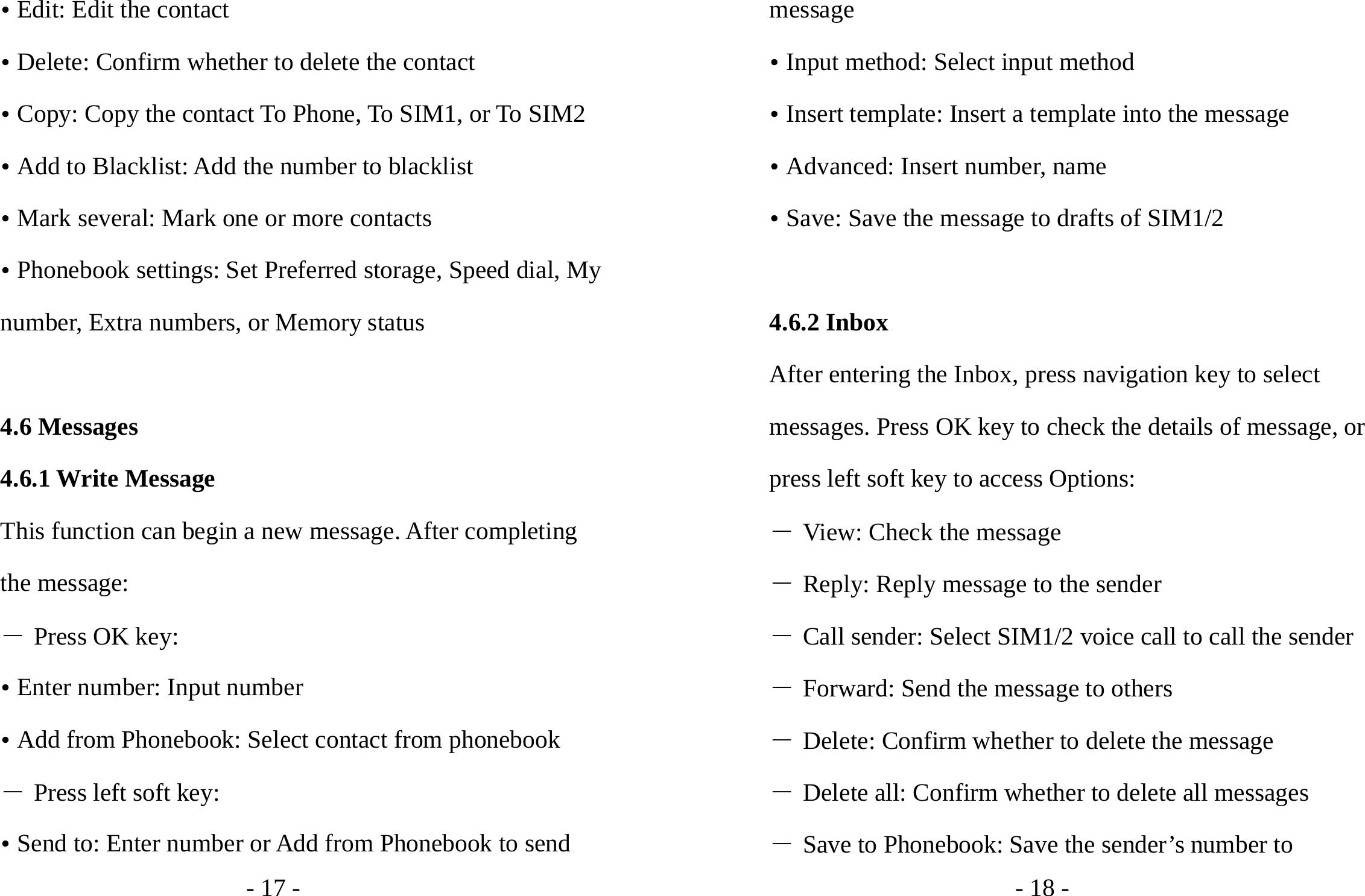 - 17 - y Edit: Edit the contact y Delete: Confirm whether to delete the contact y Copy: Copy the contact To Phone, To SIM1, or To SIM2 y Add to Blacklist: Add the number to blacklist y Mark several: Mark one or more contacts y Phonebook settings: Set Preferred storage, Speed dial, My number, Extra numbers, or Memory status  4.6 Messages 4.6.1 Write Message This function can begin a new message. After completing the message: ― Press OK key: y Enter number: Input number   y Add from Phonebook: Select contact from phonebook ― Press left soft key: y Send to: Enter number or Add from Phonebook to send - 18 - message y Input method: Select input method y Insert template: Insert a template into the message y Advanced: Insert number, name y Save: Save the message to drafts of SIM1/2  4.6.2 Inbox After entering the Inbox, press navigation key to select messages. Press OK key to check the details of message, or press left soft key to access Options: ― View: Check the message ― Reply: Reply message to the sender ― Call sender: Select SIM1/2 voice call to call the sender ― Forward: Send the message to others ― Delete: Confirm whether to delete the message ― Delete all: Confirm whether to delete all messages ― Save to Phonebook: Save the sender’s number to 