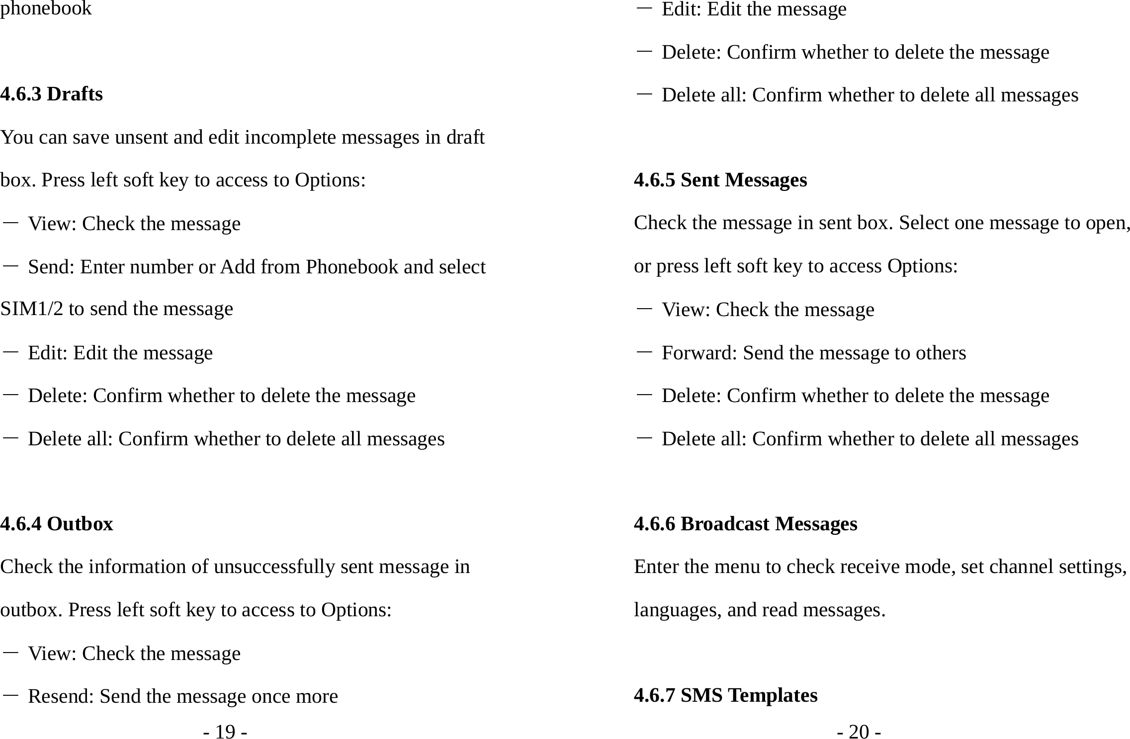 - 19 - phonebook  4.6.3 Drafts You can save unsent and edit incomplete messages in draft box. Press left soft key to access to Options: ― View: Check the message ― Send: Enter number or Add from Phonebook and select SIM1/2 to send the message ― Edit: Edit the message ― Delete: Confirm whether to delete the message ― Delete all: Confirm whether to delete all messages  4.6.4 Outbox Check the information of unsuccessfully sent message in outbox. Press left soft key to access to Options: ― View: Check the message ― Resend: Send the message once more - 20 - ― Edit: Edit the message ― Delete: Confirm whether to delete the message ― Delete all: Confirm whether to delete all messages  4.6.5 Sent Messages Check the message in sent box. Select one message to open, or press left soft key to access Options: ― View: Check the message ― Forward: Send the message to others ― Delete: Confirm whether to delete the message ― Delete all: Confirm whether to delete all messages  4.6.6 Broadcast Messages Enter the menu to check receive mode, set channel settings, languages, and read messages.  4.6.7 SMS Templates 