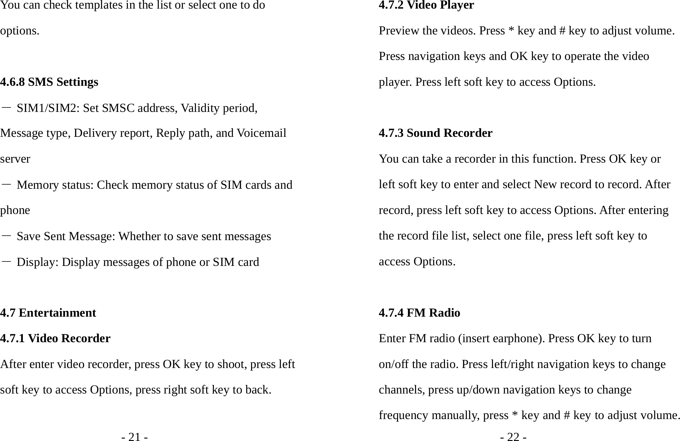 - 21 - You can check templates in the list or select one to do options.  4.6.8 SMS Settings ― SIM1/SIM2: Set SMSC address, Validity period, Message type, Delivery report, Reply path, and Voicemail server ― Memory status: Check memory status of SIM cards and phone ― Save Sent Message: Whether to save sent messages ― Display: Display messages of phone or SIM card  4.7 Entertainment 4.7.1 Video Recorder After enter video recorder, press OK key to shoot, press left soft key to access Options, press right soft key to back.  - 22 - 4.7.2 Video Player Preview the videos. Press * key and # key to adjust volume. Press navigation keys and OK key to operate the video player. Press left soft key to access Options.  4.7.3 Sound Recorder You can take a recorder in this function. Press OK key or left soft key to enter and select New record to record. After record, press left soft key to access Options. After entering the record file list, select one file, press left soft key to access Options.    4.7.4 FM Radio Enter FM radio (insert earphone). Press OK key to turn on/off the radio. Press left/right navigation keys to change channels, press up/down navigation keys to change frequency manually, press * key and # key to adjust volume. 