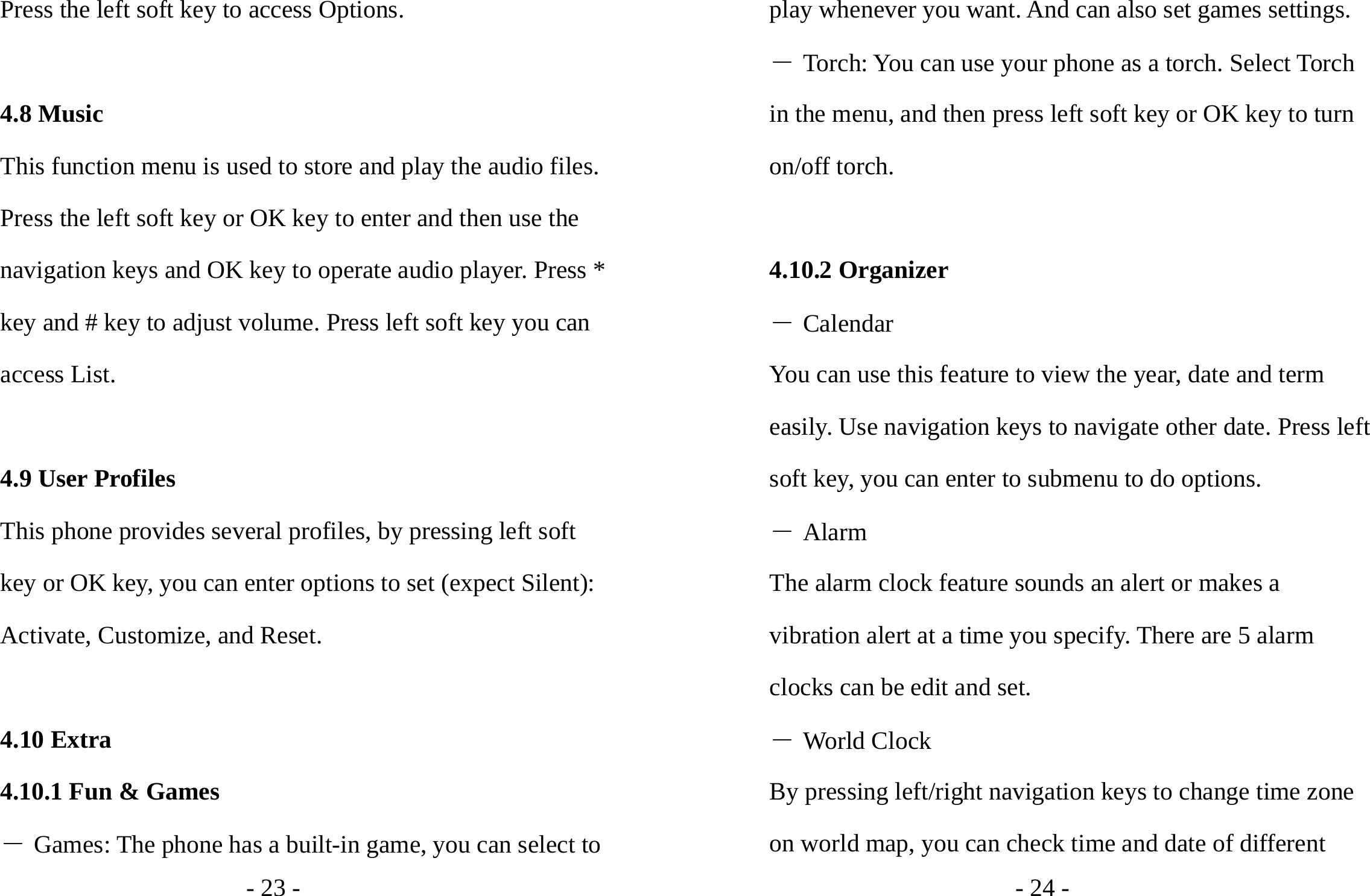 - 23 - Press the left soft key to access Options.  4.8 Music This function menu is used to store and play the audio files. Press the left soft key or OK key to enter and then use the navigation keys and OK key to operate audio player. Press * key and # key to adjust volume. Press left soft key you can access List.  4.9 User Profiles This phone provides several profiles, by pressing left soft key or OK key, you can enter options to set (expect Silent): Activate, Customize, and Reset.  4.10 Extra 4.10.1 Fun &amp; Games ― Games: The phone has a built-in game, you can select to - 24 - play whenever you want. And can also set games settings. ― Torch: You can use your phone as a torch. Select Torch in the menu, and then press left soft key or OK key to turn on/off torch.  4.10.2 Organizer ― Calendar You can use this feature to view the year, date and term easily. Use navigation keys to navigate other date. Press left soft key, you can enter to submenu to do options. ― Alarm The alarm clock feature sounds an alert or makes a vibration alert at a time you specify. There are 5 alarm clocks can be edit and set. ― World Clock By pressing left/right navigation keys to change time zone on world map, you can check time and date of different 