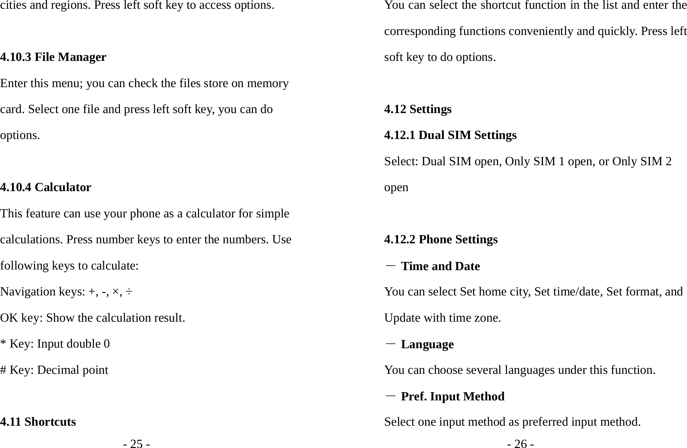 - 25 - cities and regions. Press left soft key to access options.  4.10.3 File Manager Enter this menu; you can check the files store on memory card. Select one file and press left soft key, you can do options.  4.10.4 Calculator This feature can use your phone as a calculator for simple calculations. Press number keys to enter the numbers. Use following keys to calculate: Navigation keys: +, -, ×, ÷ OK key: Show the calculation result. * Key: Input double 0 # Key: Decimal point  4.11 Shortcuts - 26 - You can select the shortcut function in the list and enter the corresponding functions conveniently and quickly. Press left soft key to do options.  4.12 Settings 4.12.1 Dual SIM Settings Select: Dual SIM open, Only SIM 1 open, or Only SIM 2 open  4.12.2 Phone Settings ― Time and Date You can select Set home city, Set time/date, Set format, and Update with time zone. ― Language You can choose several languages under this function. ― Pref. Input Method Select one input method as preferred input method. 