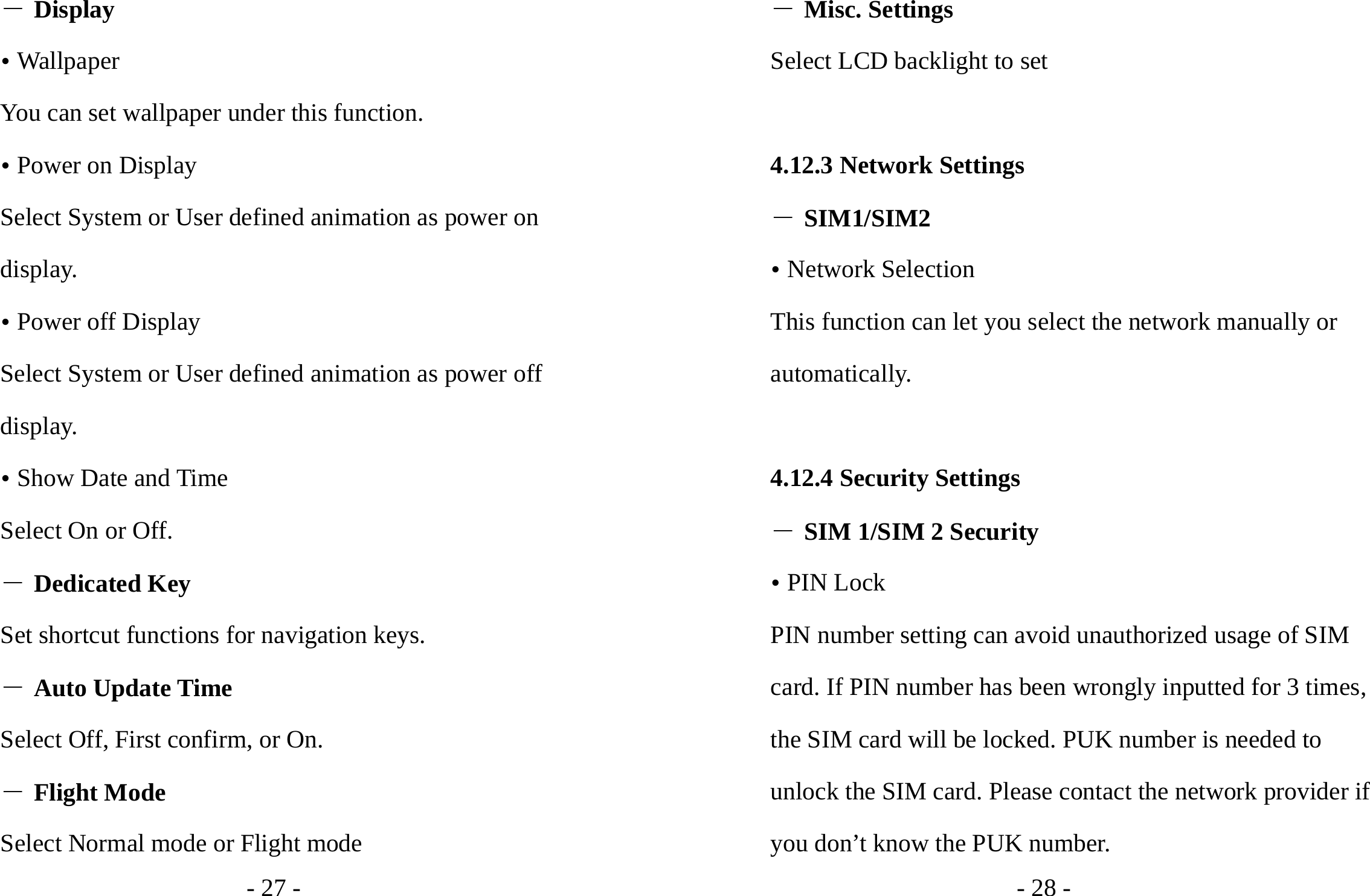 - 27 - ― Display y Wallpaper You can set wallpaper under this function. y Power on Display Select System or User defined animation as power on display. y Power off Display Select System or User defined animation as power off display. y Show Date and Time Select On or Off. ― Dedicated Key Set shortcut functions for navigation keys. ― Auto Update Time Select Off, First confirm, or On. ― Flight Mode Select Normal mode or Flight mode - 28 - ― Misc. Settings Select LCD backlight to set  4.12.3 Network Settings ― SIM1/SIM2 y Network Selection This function can let you select the network manually or automatically.   4.12.4 Security Settings ― SIM 1/SIM 2 Security y PIN Lock PIN number setting can avoid unauthorized usage of SIM card. If PIN number has been wrongly inputted for 3 times, the SIM card will be locked. PUK number is needed to unlock the SIM card. Please contact the network provider if you don’t know the PUK number. 