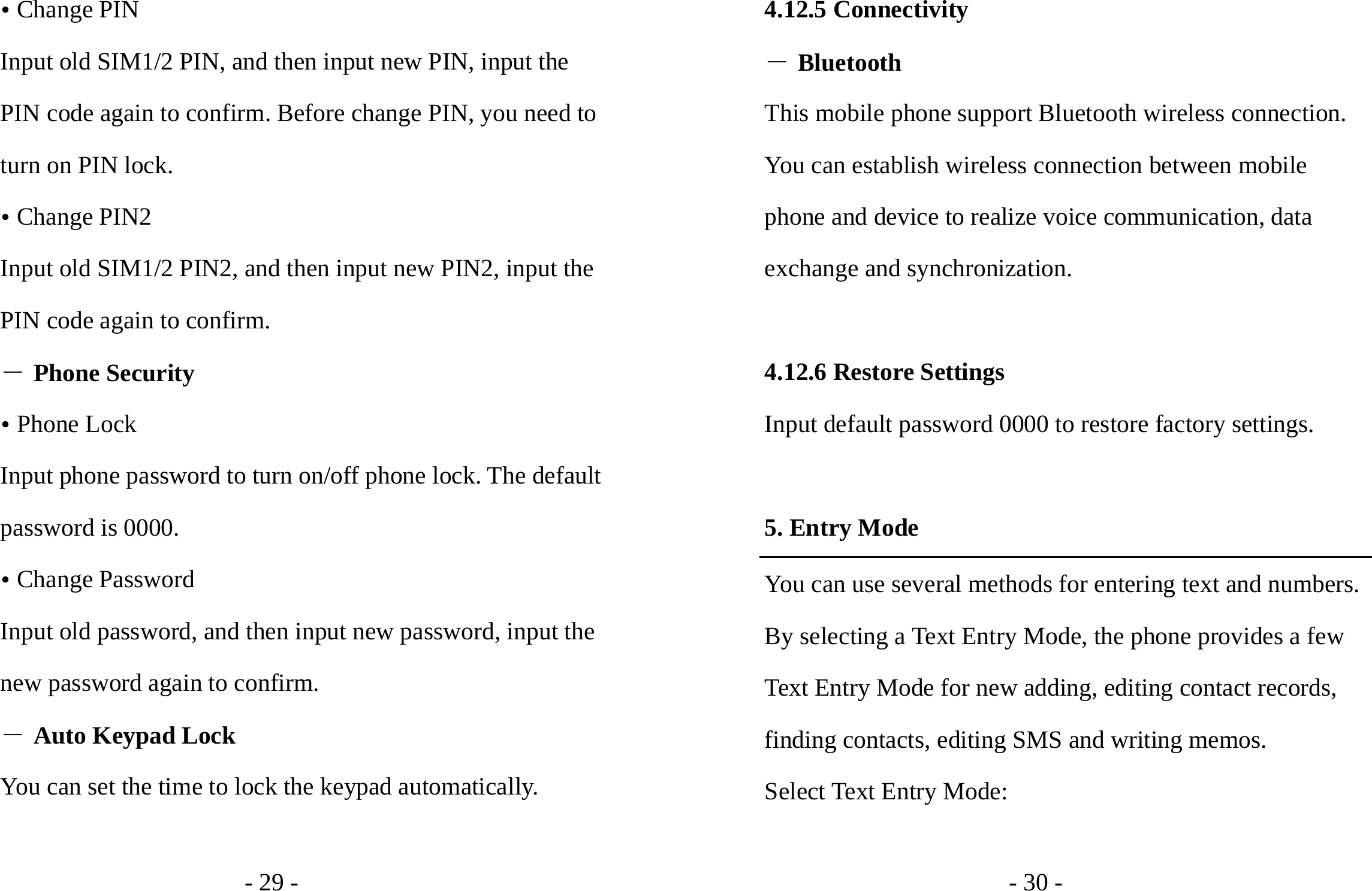 - 29 - y Change PIN Input old SIM1/2 PIN, and then input new PIN, input the PIN code again to confirm. Before change PIN, you need to turn on PIN lock. y Change PIN2 Input old SIM1/2 PIN2, and then input new PIN2, input the PIN code again to confirm. ― Phone Security y Phone Lock Input phone password to turn on/off phone lock. The default password is 0000. y Change Password Input old password, and then input new password, input the new password again to confirm. ― Auto Keypad Lock You can set the time to lock the keypad automatically.  - 30 - 4.12.5 Connectivity ― Bluetooth This mobile phone support Bluetooth wireless connection. You can establish wireless connection between mobile phone and device to realize voice communication, data exchange and synchronization.  4.12.6 Restore Settings Input default password 0000 to restore factory settings.  5. Entry Mode You can use several methods for entering text and numbers. By selecting a Text Entry Mode, the phone provides a few Text Entry Mode for new adding, editing contact records, finding contacts, editing SMS and writing memos. Select Text Entry Mode:  