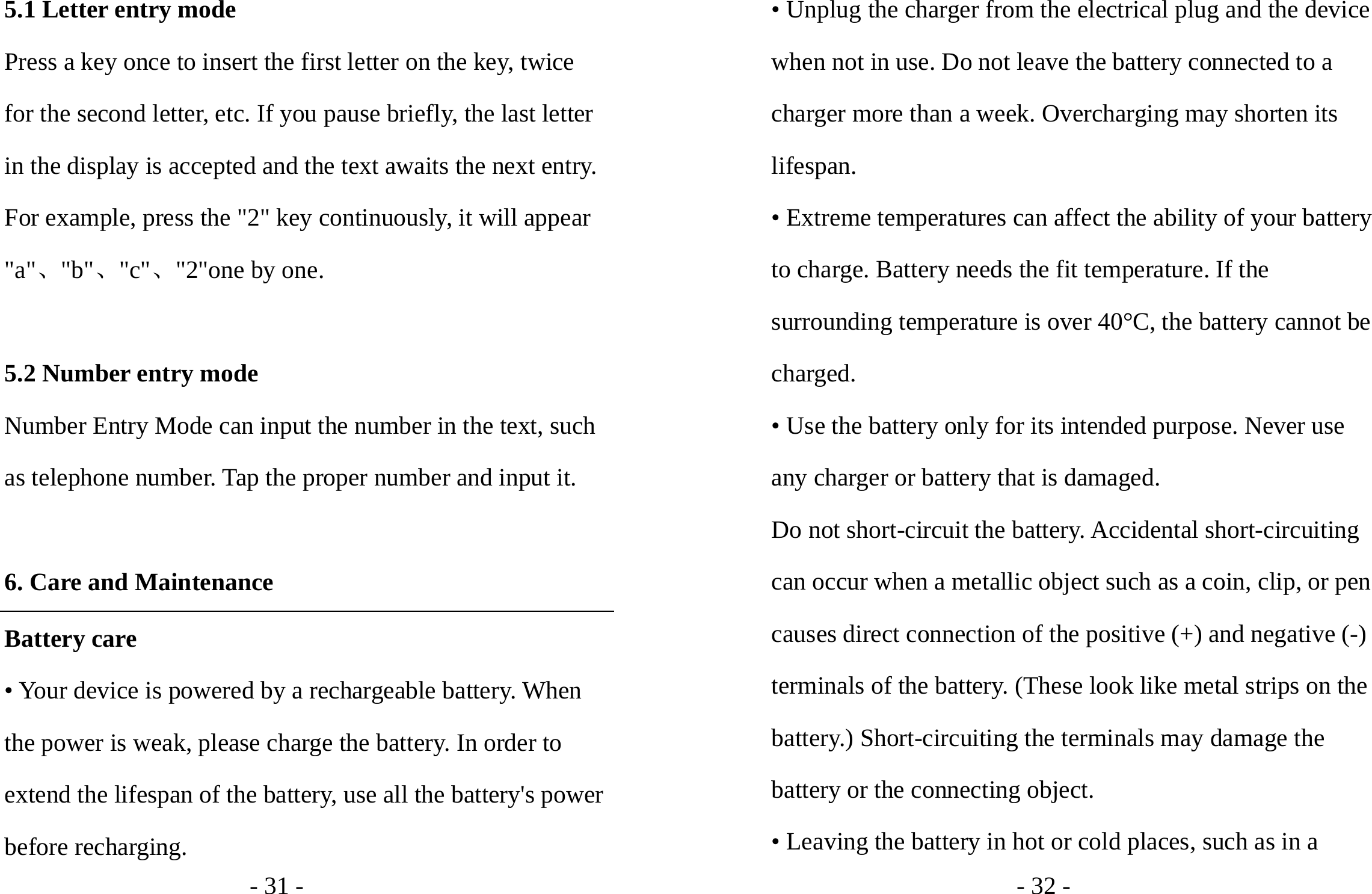 - 31 - 5.1 Letter entry mode Press a key once to insert the first letter on the key, twice for the second letter, etc. If you pause briefly, the last letter in the display is accepted and the text awaits the next entry. For example, press the &quot;2&quot; key continuously, it will appear &quot;a&quot;、&quot;b&quot;、&quot;c&quot;、&quot;2&quot;one by one.  5.2 Number entry mode Number Entry Mode can input the number in the text, such as telephone number. Tap the proper number and input it.  6. Care and Maintenance Battery care • Your device is powered by a rechargeable battery. When the power is weak, please charge the battery. In order to extend the lifespan of the battery, use all the battery&apos;s power before recharging. - 32 - • Unplug the charger from the electrical plug and the device when not in use. Do not leave the battery connected to a charger more than a week. Overcharging may shorten its lifespan. • Extreme temperatures can affect the ability of your battery to charge. Battery needs the fit temperature. If the surrounding temperature is over 40°C, the battery cannot be charged. • Use the battery only for its intended purpose. Never use any charger or battery that is damaged. Do not short-circuit the battery. Accidental short-circuiting can occur when a metallic object such as a coin, clip, or pen causes direct connection of the positive (+) and negative (-) terminals of the battery. (These look like metal strips on the battery.) Short-circuiting the terminals may damage the battery or the connecting object. • Leaving the battery in hot or cold places, such as in a 