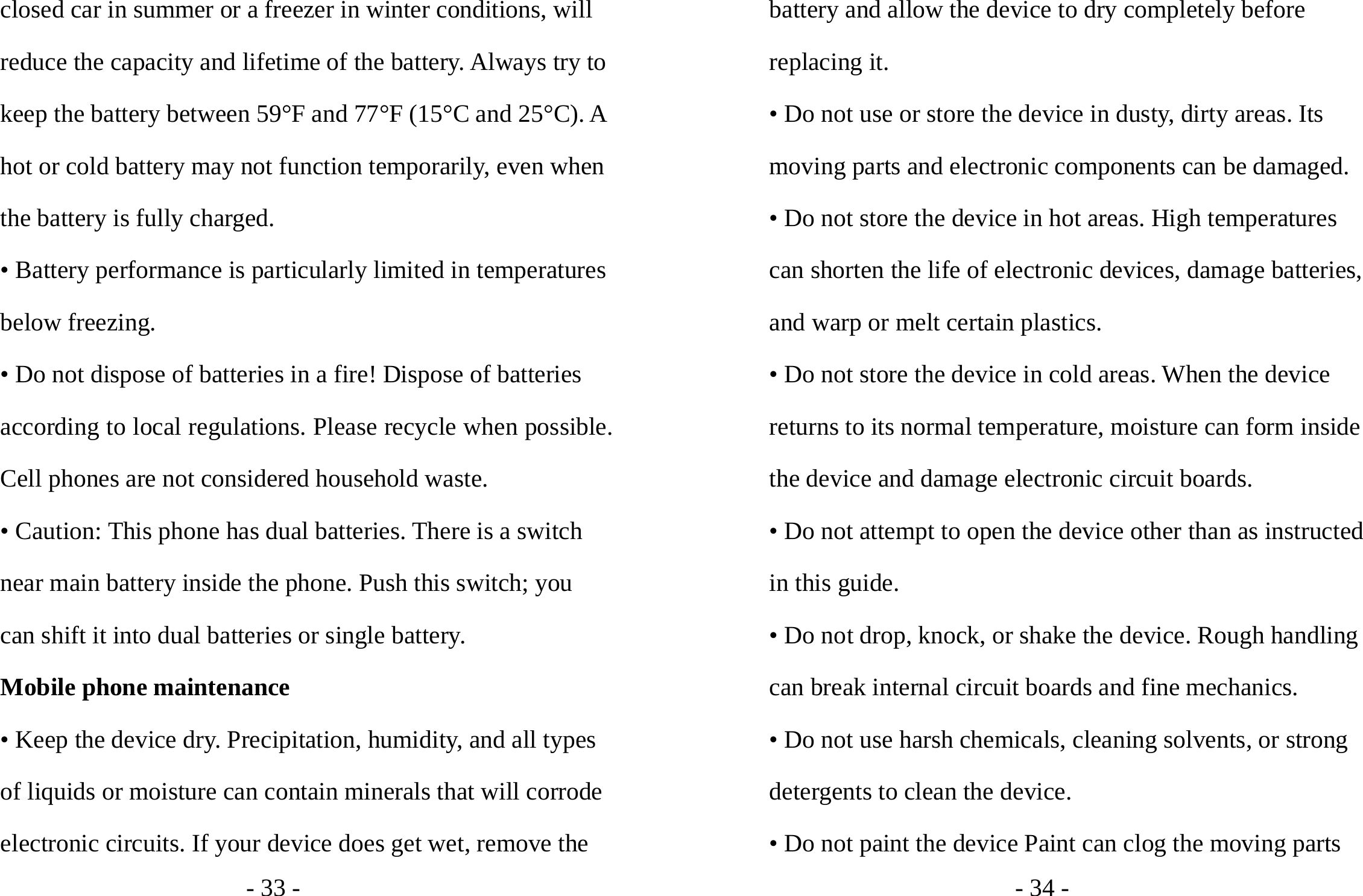 - 33 - closed car in summer or a freezer in winter conditions, will reduce the capacity and lifetime of the battery. Always try to keep the battery between 59°F and 77°F (15°C and 25°C). A hot or cold battery may not function temporarily, even when the battery is fully charged. • Battery performance is particularly limited in temperatures below freezing. • Do not dispose of batteries in a fire! Dispose of batteries according to local regulations. Please recycle when possible. Cell phones are not considered household waste. • Caution: This phone has dual batteries. There is a switch near main battery inside the phone. Push this switch; you can shift it into dual batteries or single battery. Mobile phone maintenance • Keep the device dry. Precipitation, humidity, and all types of liquids or moisture can contain minerals that will corrode electronic circuits. If your device does get wet, remove the - 34 - battery and allow the device to dry completely before replacing it. • Do not use or store the device in dusty, dirty areas. Its moving parts and electronic components can be damaged. • Do not store the device in hot areas. High temperatures can shorten the life of electronic devices, damage batteries, and warp or melt certain plastics. • Do not store the device in cold areas. When the device returns to its normal temperature, moisture can form inside the device and damage electronic circuit boards. • Do not attempt to open the device other than as instructed in this guide. • Do not drop, knock, or shake the device. Rough handling can break internal circuit boards and fine mechanics. • Do not use harsh chemicals, cleaning solvents, or strong detergents to clean the device. • Do not paint the device Paint can clog the moving parts 