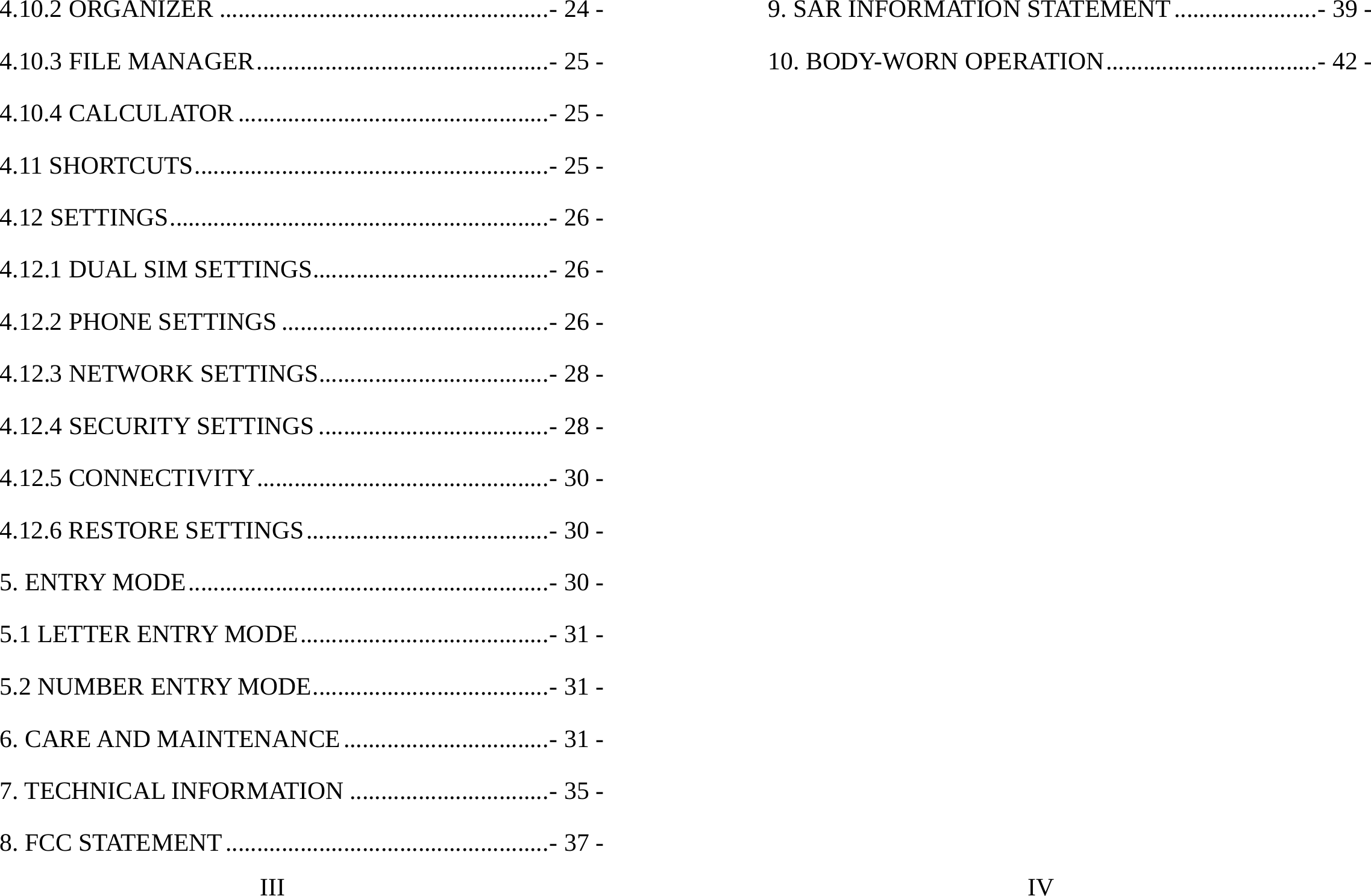 III 4.10.2 ORGANIZER .....................................................- 24 -4.10.3 FILE MANAGER...............................................- 25 -4.10.4 CALCULATOR ..................................................- 25 -4.11 SHORTCUTS.........................................................- 25 -4.12 SETTINGS.............................................................- 26 -4.12.1 DUAL SIM SETTINGS......................................- 26 -4.12.2 PHONE SETTINGS ...........................................- 26 -4.12.3 NETWORK SETTINGS.....................................- 28 -4.12.4 SECURITY SETTINGS .....................................- 28 -4.12.5 CONNECTIVITY...............................................- 30 -4.12.6 RESTORE SETTINGS.......................................- 30 -5. ENTRY MODE..........................................................- 30 -5.1 LETTER ENTRY MODE........................................- 31 -5.2 NUMBER ENTRY MODE......................................- 31 -6. CARE AND MAINTENANCE.................................- 31 -7. TECHNICAL INFORMATION ................................- 35 -8. FCC STATEMENT....................................................- 37 -IV 9. SAR INFORMATION STATEMENT.......................- 39 -10. BODY-WORN OPERATION..................................- 42 -