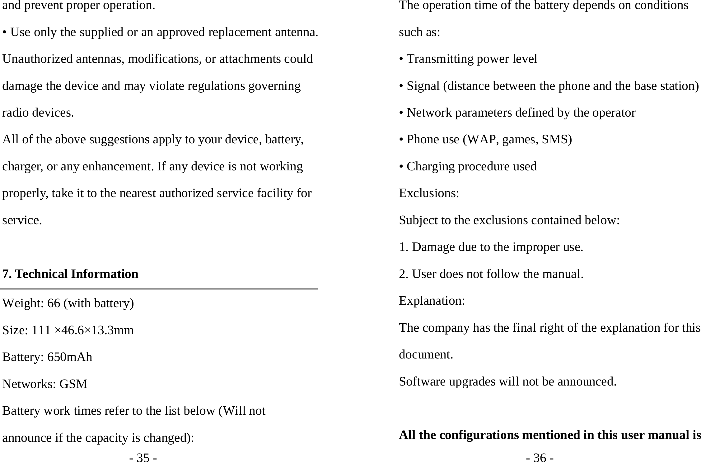 - 35 - and prevent proper operation. • Use only the supplied or an approved replacement antenna. Unauthorized antennas, modifications, or attachments could damage the device and may violate regulations governing radio devices. All of the above suggestions apply to your device, battery, charger, or any enhancement. If any device is not working properly, take it to the nearest authorized service facility for service.  7. Technical Information Weight: 66 (with battery) Size: 111 ×46.6×13.3mm Battery: 650mAh Networks: GSM Battery work times refer to the list below (Will not announce if the capacity is changed): - 36 - The operation time of the battery depends on conditions such as: • Transmitting power level • Signal (distance between the phone and the base station) • Network parameters defined by the operator • Phone use (WAP, games, SMS) • Charging procedure used Exclusions: Subject to the exclusions contained below: 1. Damage due to the improper use. 2. User does not follow the manual. Explanation: The company has the final right of the explanation for this document. Software upgrades will not be announced.  All the configurations mentioned in this user manual is 