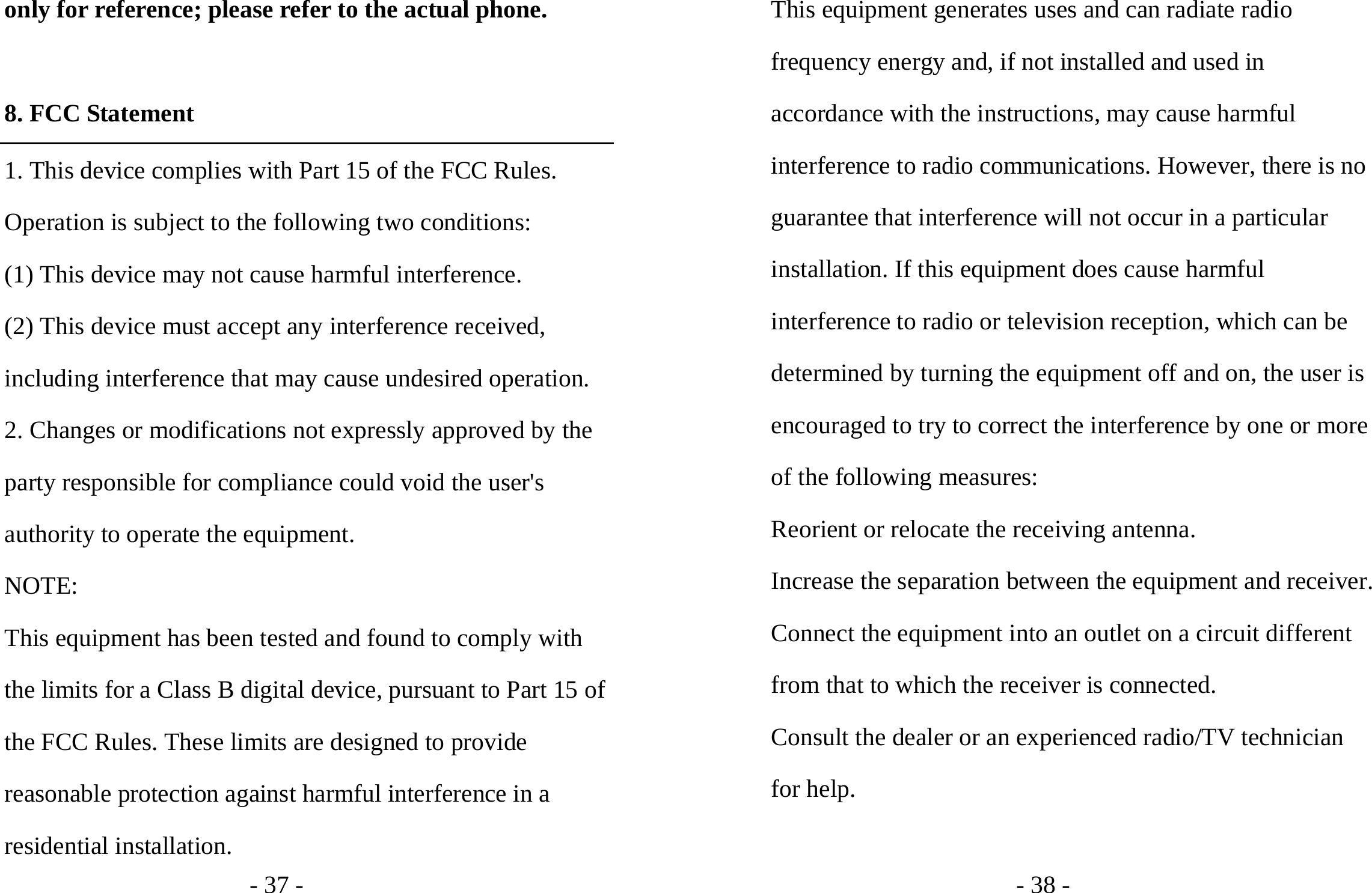 - 37 - only for reference; please refer to the actual phone.  8. FCC Statement 1. This device complies with Part 15 of the FCC Rules. Operation is subject to the following two conditions: (1) This device may not cause harmful interference. (2) This device must accept any interference received, including interference that may cause undesired operation. 2. Changes or modifications not expressly approved by the party responsible for compliance could void the user&apos;s authority to operate the equipment. NOTE:  This equipment has been tested and found to comply with the limits for a Class B digital device, pursuant to Part 15 of the FCC Rules. These limits are designed to provide reasonable protection against harmful interference in a residential installation. - 38 - This equipment generates uses and can radiate radio frequency energy and, if not installed and used in accordance with the instructions, may cause harmful interference to radio communications. However, there is no guarantee that interference will not occur in a particular installation. If this equipment does cause harmful interference to radio or television reception, which can be determined by turning the equipment off and on, the user is encouraged to try to correct the interference by one or more of the following measures: Reorient or relocate the receiving antenna. Increase the separation between the equipment and receiver. Connect the equipment into an outlet on a circuit different from that to which the receiver is connected.   Consult the dealer or an experienced radio/TV technician for help.  