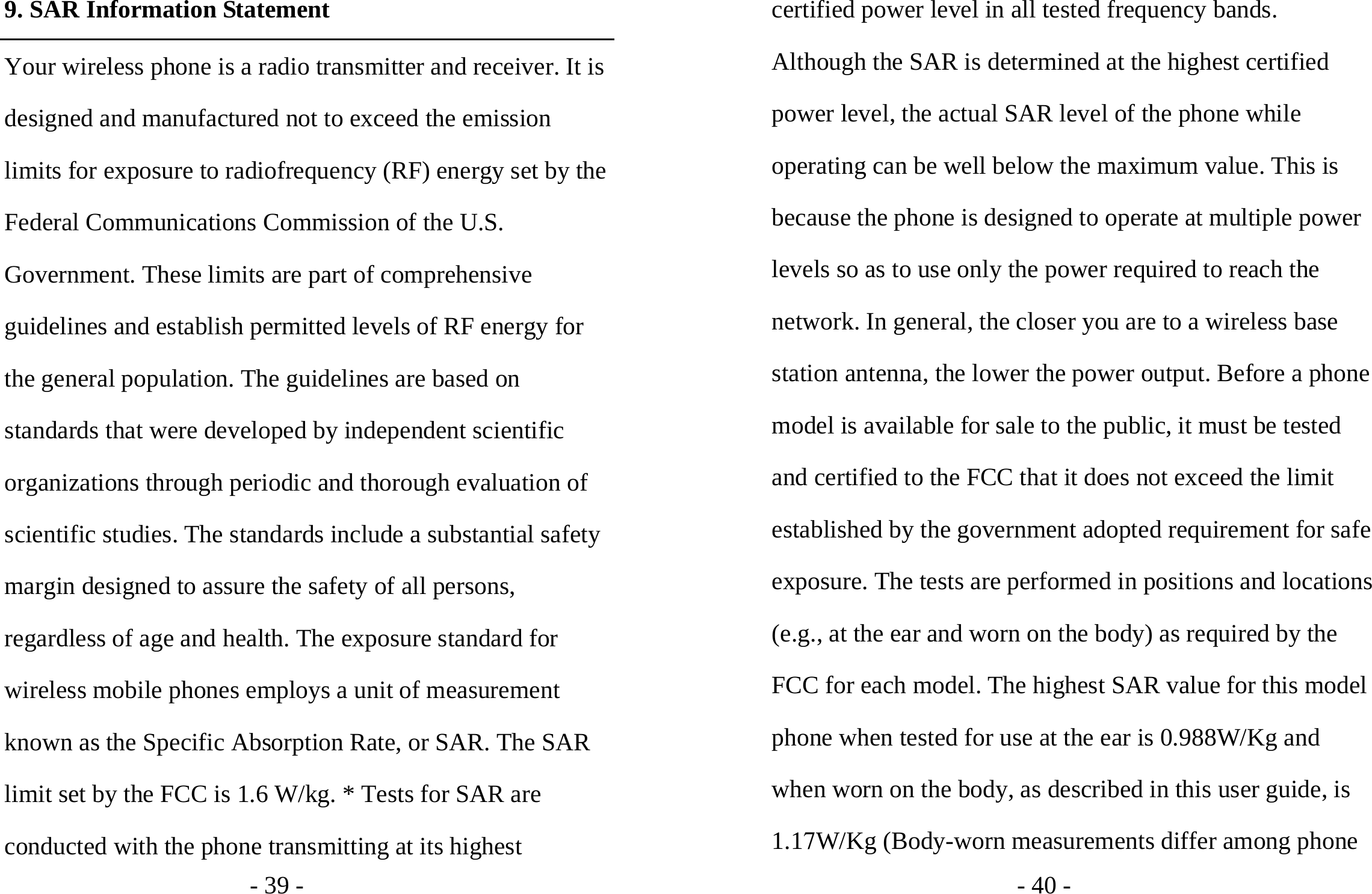 - 39 - 9. SAR Information Statement Your wireless phone is a radio transmitter and receiver. It is designed and manufactured not to exceed the emission limits for exposure to radiofrequency (RF) energy set by the Federal Communications Commission of the U.S. Government. These limits are part of comprehensive guidelines and establish permitted levels of RF energy for the general population. The guidelines are based on standards that were developed by independent scientific organizations through periodic and thorough evaluation of scientific studies. The standards include a substantial safety margin designed to assure the safety of all persons, regardless of age and health. The exposure standard for wireless mobile phones employs a unit of measurement known as the Specific Absorption Rate, or SAR. The SAR limit set by the FCC is 1.6 W/kg. * Tests for SAR are conducted with the phone transmitting at its highest - 40 - certified power level in all tested frequency bands. Although the SAR is determined at the highest certified power level, the actual SAR level of the phone while operating can be well below the maximum value. This is because the phone is designed to operate at multiple power levels so as to use only the power required to reach the network. In general, the closer you are to a wireless base station antenna, the lower the power output. Before a phone model is available for sale to the public, it must be tested and certified to the FCC that it does not exceed the limit established by the government adopted requirement for safe exposure. The tests are performed in positions and locations (e.g., at the ear and worn on the body) as required by the FCC for each model. The highest SAR value for this model phone when tested for use at the ear is 0.988W/Kg and when worn on the body, as described in this user guide, is 1.17W/Kg (Body-worn measurements differ among phone 