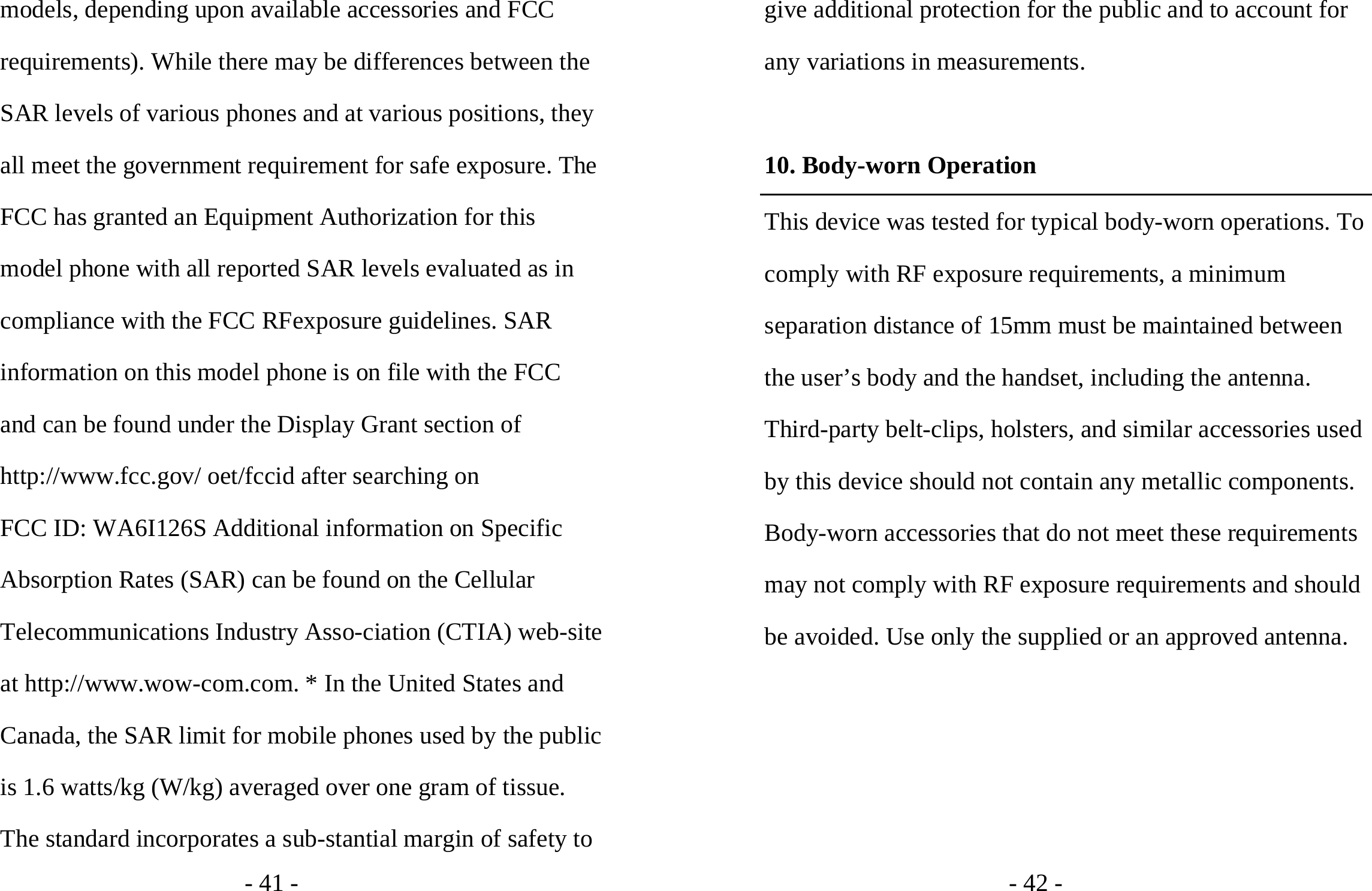 - 41 - models, depending upon available accessories and FCC requirements). While there may be differences between the SAR levels of various phones and at various positions, they all meet the government requirement for safe exposure. The FCC has granted an Equipment Authorization for this model phone with all reported SAR levels evaluated as in compliance with the FCC RFexposure guidelines. SAR information on this model phone is on file with the FCC and can be found under the Display Grant section of http://www.fcc.gov/ oet/fccid after searching on   FCC ID: WA6I126S Additional information on Specific Absorption Rates (SAR) can be found on the Cellular Telecommunications Industry Asso-ciation (CTIA) web-site at http://www.wow-com.com. * In the United States and Canada, the SAR limit for mobile phones used by the public is 1.6 watts/kg (W/kg) averaged over one gram of tissue. The standard incorporates a sub-stantial margin of safety to - 42 - give additional protection for the public and to account for any variations in measurements.  10. Body-worn Operation This device was tested for typical body-worn operations. To comply with RF exposure requirements, a minimum separation distance of 15mm must be maintained between the user’s body and the handset, including the antenna. Third-party belt-clips, holsters, and similar accessories used by this device should not contain any metallic components. Body-worn accessories that do not meet these requirements may not comply with RF exposure requirements and should be avoided. Use only the supplied or an approved antenna. 