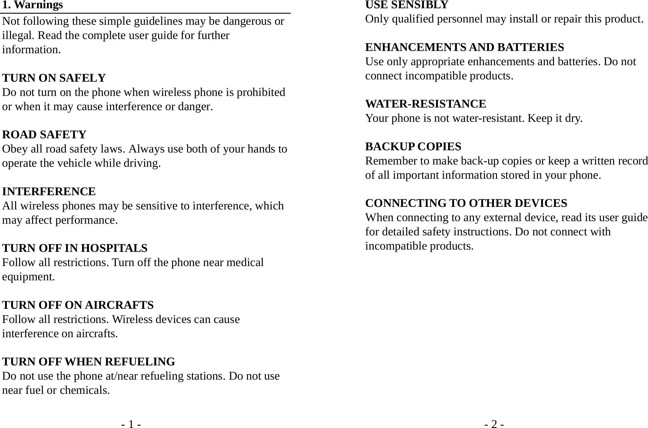 - 1 - 1. Warnings Not following these simple guidelines may be dangerous or illegal. Read the complete user guide for further information.  TURN ON SAFELY Do not turn on the phone when wireless phone is prohibited or when it may cause interference or danger.  ROAD SAFETY Obey all road safety laws. Always use both of your hands to operate the vehicle while driving.    INTERFERENCE All wireless phones may be sensitive to interference, which may affect performance.  TURN OFF IN HOSPITALS Follow all restrictions. Turn off the phone near medical equipment.  TURN OFF ON AIRCRAFTS Follow all restrictions. Wireless devices can cause interference on aircrafts.  TURN OFF WHEN REFUELING Do not use the phone at/near refueling stations. Do not use near fuel or chemicals.  - 2 - USE SENSIBLY Only qualified personnel may install or repair this product.  ENHANCEMENTS AND BATTERIES Use only appropriate enhancements and batteries. Do not connect incompatible products.  WATER-RESISTANCE Your phone is not water-resistant. Keep it dry.  BACKUP COPIES Remember to make back-up copies or keep a written record of all important information stored in your phone.  CONNECTING TO OTHER DEVICES When connecting to any external device, read its user guide for detailed safety instructions. Do not connect with incompatible products.            