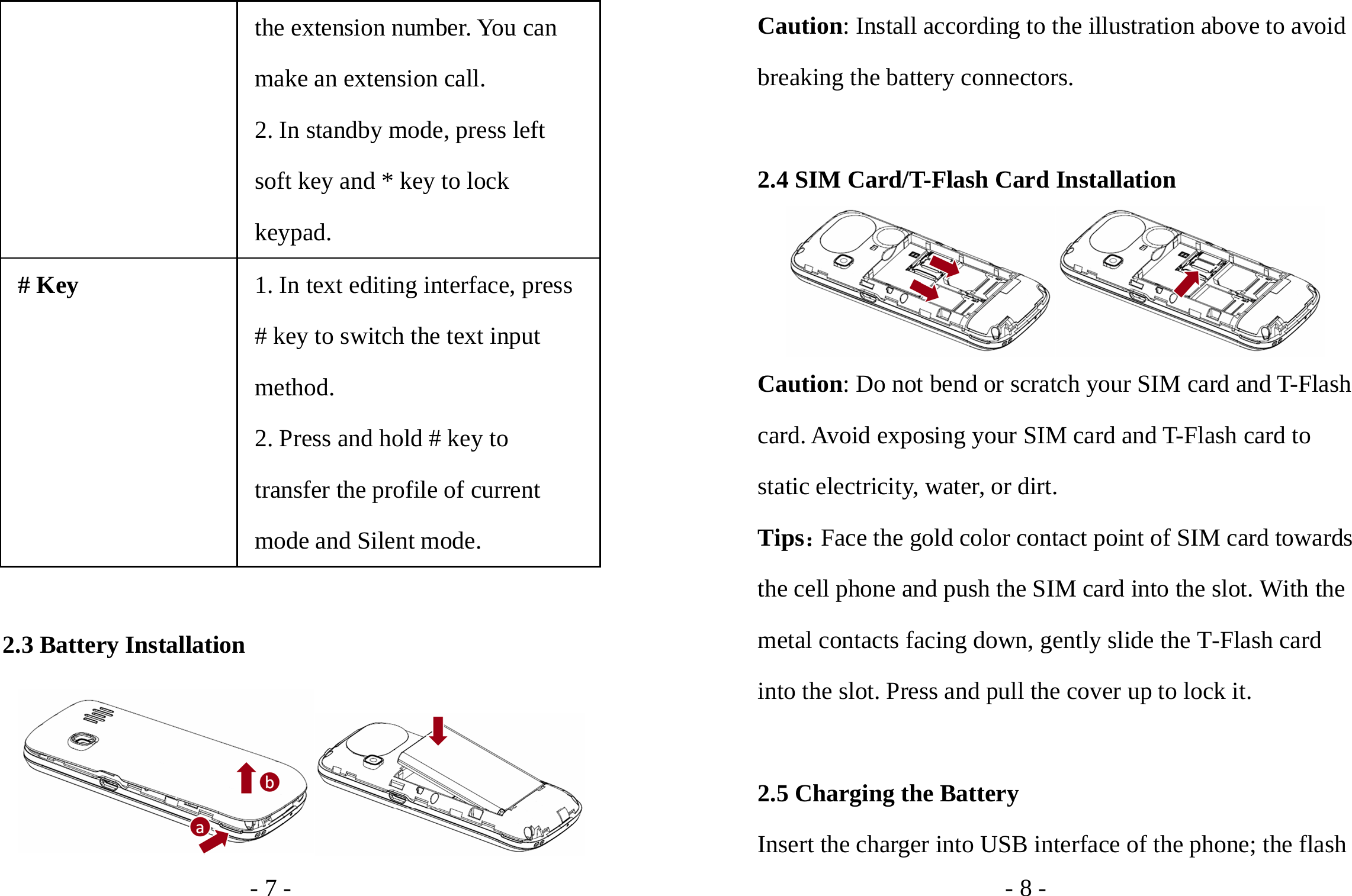 - 7 - the extension number. You can make an extension call. 2. In standby mode, press left soft key and * key to lock keypad. # Key 1. In text editing interface, press # key to switch the text input method. 2. Press and hold # key to transfer the profile of current mode and Silent mode.  2.3 Battery Installation  - 8 - Caution: Install according to the illustration above to avoid breaking the battery connectors.  2.4 SIM Card/T-Flash Card Installation  Caution: Do not bend or scratch your SIM card and T-Flash card. Avoid exposing your SIM card and T-Flash card to static electricity, water, or dirt. Tips：Face the gold color contact point of SIM card towards the cell phone and push the SIM card into the slot. With the metal contacts facing down, gently slide the T-Flash card into the slot. Press and pull the cover up to lock it.    2.5 Charging the Battery Insert the charger into USB interface of the phone; the flash 