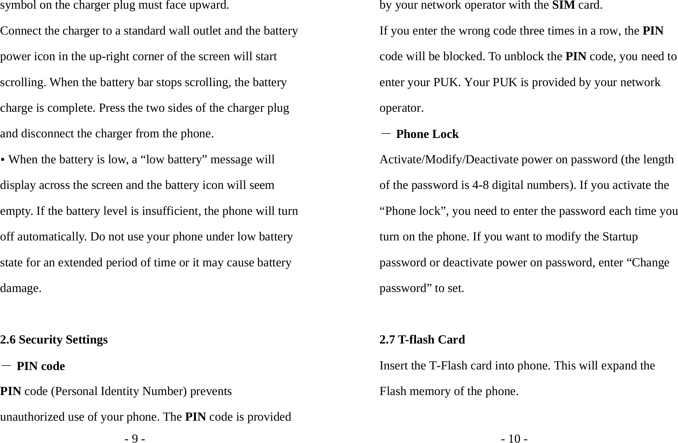 - 9 - symbol on the charger plug must face upward. Connect the charger to a standard wall outlet and the battery power icon in the up-right corner of the screen will start scrolling. When the battery bar stops scrolling, the battery charge is complete. Press the two sides of the charger plug and disconnect the charger from the phone. y When the battery is low, a “low battery” message will display across the screen and the battery icon will seem empty. If the battery level is insufficient, the phone will turn off automatically. Do not use your phone under low battery state for an extended period of time or it may cause battery damage.  2.6 Security Settings ― PIN code PIN code (Personal Identity Number) prevents unauthorized use of your phone. The PIN code is provided - 10 - by your network operator with the SIM card. If you enter the wrong code three times in a row, the PIN code will be blocked. To unblock the PIN code, you need to enter your PUK. Your PUK is provided by your network operator. ― Phone Lock Activate/Modify/Deactivate power on password (the length of the password is 4-8 digital numbers). If you activate the “Phone lock”, you need to enter the password each time you turn on the phone. If you want to modify the Startup password or deactivate power on password, enter “Change password” to set.  2.7 T-flash Card   Insert the T-Flash card into phone. This will expand the Flash memory of the phone.    