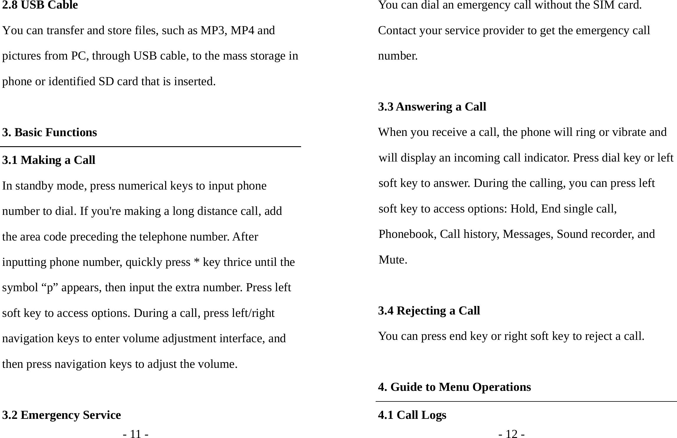 - 11 - 2.8 USB Cable You can transfer and store files, such as MP3, MP4 and pictures from PC, through USB cable, to the mass storage in phone or identified SD card that is inserted.  3. Basic Functions 3.1 Making a Call In standby mode, press numerical keys to input phone number to dial. If you&apos;re making a long distance call, add the area code preceding the telephone number. After inputting phone number, quickly press * key thrice until the symbol “p” appears, then input the extra number. Press left soft key to access options. During a call, press left/right navigation keys to enter volume adjustment interface, and then press navigation keys to adjust the volume.  3.2 Emergency Service - 12 - You can dial an emergency call without the SIM card. Contact your service provider to get the emergency call number.  3.3 Answering a Call When you receive a call, the phone will ring or vibrate and will display an incoming call indicator. Press dial key or left soft key to answer. During the calling, you can press left soft key to access options: Hold, End single call, Phonebook, Call history, Messages, Sound recorder, and Mute.  3.4 Rejecting a Call You can press end key or right soft key to reject a call.  4. Guide to Menu Operations 4.1 Call Logs 