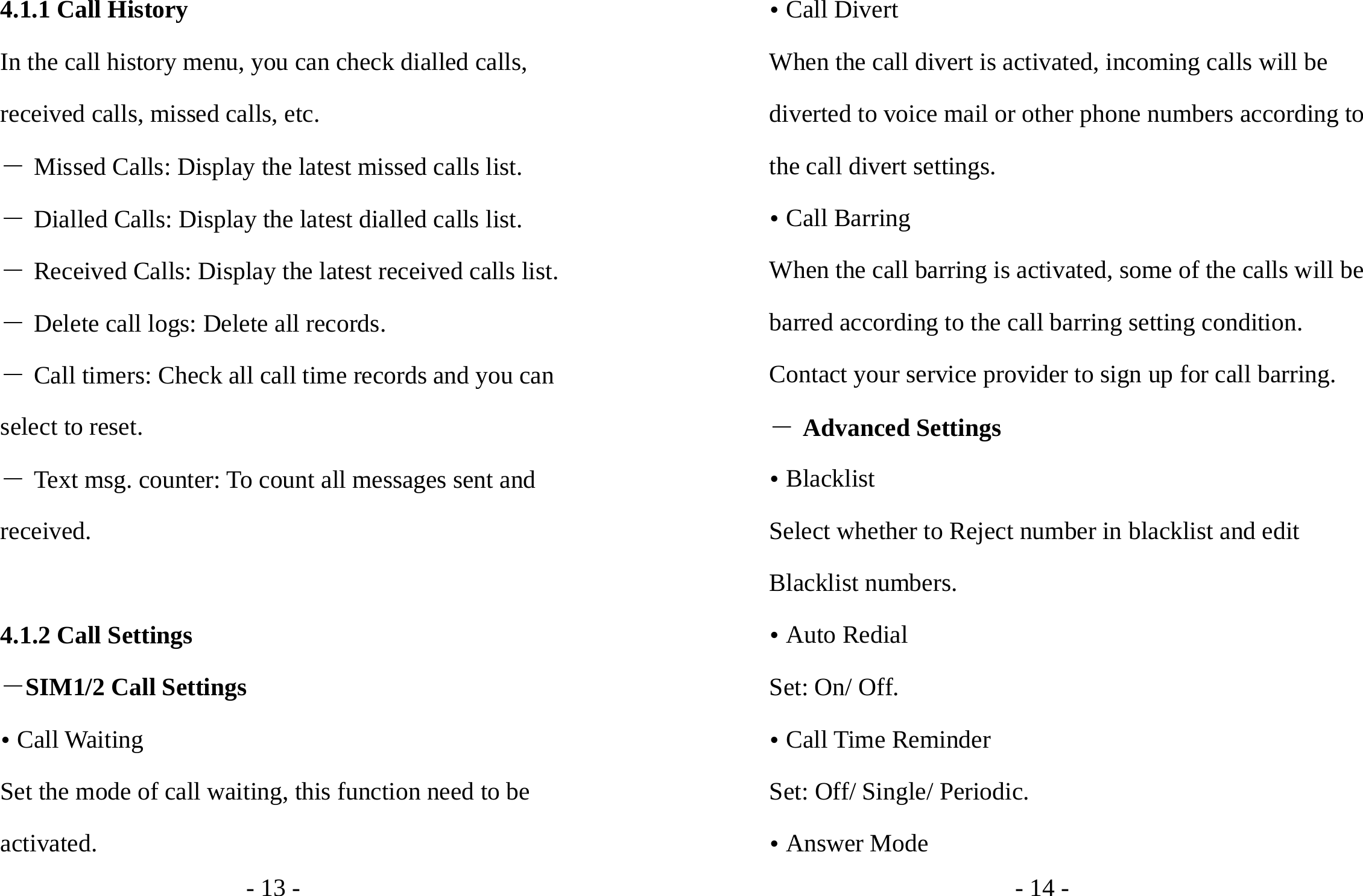 - 13 - 4.1.1 Call History In the call history menu, you can check dialled calls, received calls, missed calls, etc.   ― Missed Calls: Display the latest missed calls list. ― Dialled Calls: Display the latest dialled calls list. ― Received Calls: Display the latest received calls list. ― Delete call logs: Delete all records. ― Call timers: Check all call time records and you can select to reset. ― Text msg. counter: To count all messages sent and received.  4.1.2 Call Settings －SIM1/2 Call Settings y Call Waiting   Set the mode of call waiting, this function need to be activated. - 14 - y Call Divert When the call divert is activated, incoming calls will be diverted to voice mail or other phone numbers according to the call divert settings. y Call Barring When the call barring is activated, some of the calls will be barred according to the call barring setting condition. Contact your service provider to sign up for call barring. ― Advanced Settings y Blacklist Select whether to Reject number in blacklist and edit Blacklist numbers. y Auto Redial Set: On/ Off. y Call Time Reminder Set: Off/ Single/ Periodic. y Answer Mode 
