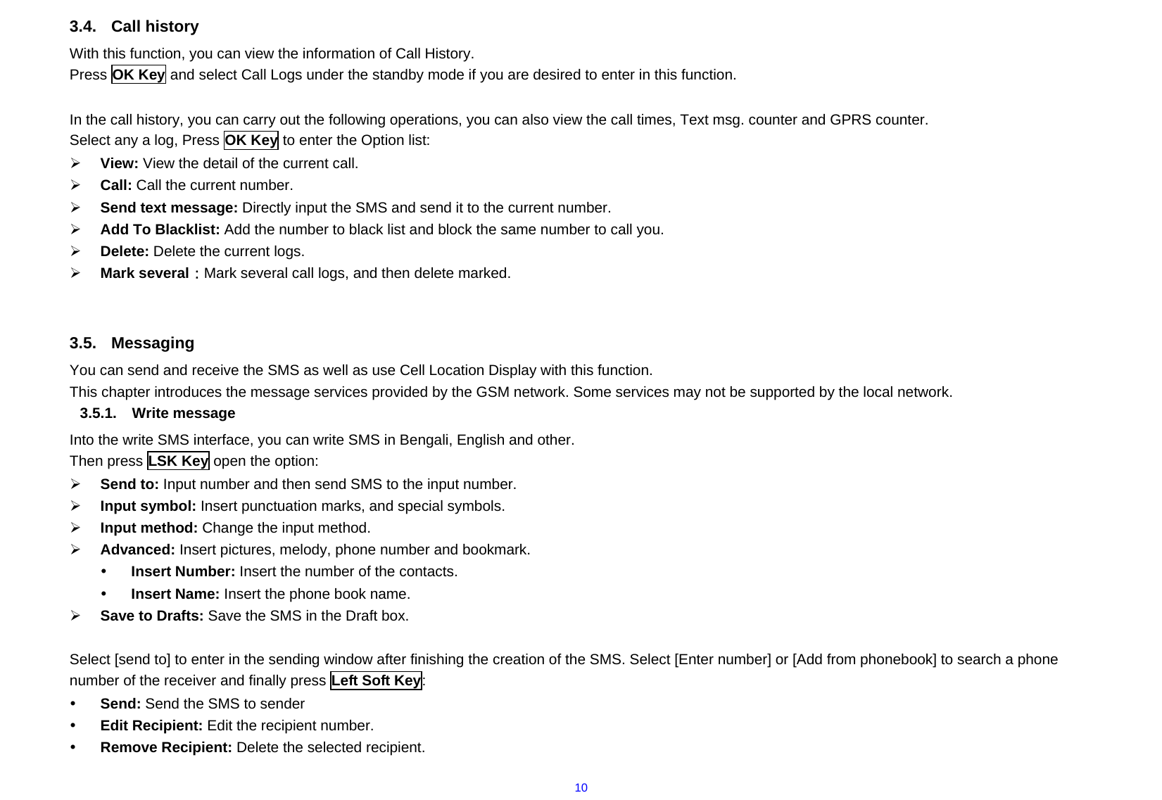  103.4. Call history With this function, you can view the information of Call History. Press OK Key and select Call Logs under the standby mode if you are desired to enter in this function.  In the call history, you can carry out the following operations, you can also view the call times, Text msg. counter and GPRS counter. Select any a log, Press OK Key to enter the Option list: ¾ View: View the detail of the current call. ¾ Call: Call the current number. ¾ Send text message: Directly input the SMS and send it to the current number. ¾ Add To Blacklist: Add the number to black list and block the same number to call you. ¾ Delete: Delete the current logs. ¾ Mark several：Mark several call logs, and then delete marked.   3.5. Messaging You can send and receive the SMS as well as use Cell Location Display with this function.   This chapter introduces the message services provided by the GSM network. Some services may not be supported by the local network. 3.5.1. Write message  Into the write SMS interface, you can write SMS in Bengali, English and other. Then press LSK Key open the option: ¾ Send to: Input number and then send SMS to the input number. ¾ Input symbol: Insert punctuation marks, and special symbols. ¾ Input method: Change the input method. ¾ Advanced: Insert pictures, melody, phone number and bookmark. y Insert Number: Insert the number of the contacts. y Insert Name: Insert the phone book name. ¾ Save to Drafts: Save the SMS in the Draft box.  Select [send to] to enter in the sending window after finishing the creation of the SMS. Select [Enter number] or [Add from phonebook] to search a phone number of the receiver and finally press Left Soft Key: y Send: Send the SMS to sender   y Edit Recipient: Edit the recipient number.   y Remove Recipient: Delete the selected recipient. 