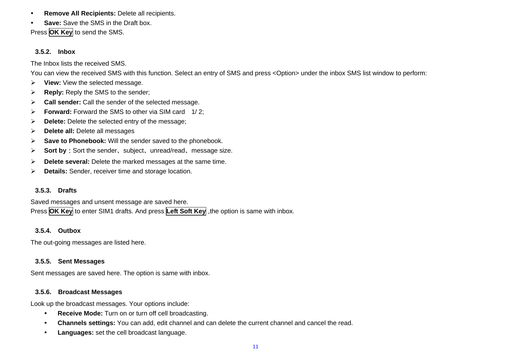  11y Remove All Recipients: Delete all recipients. y Save: Save the SMS in the Draft box. Press OK Key to send the SMS.    3.5.2. Inbox  The Inbox lists the received SMS. You can view the received SMS with this function. Select an entry of SMS and press &lt;Option&gt; under the inbox SMS list window to perform: ¾ View: View the selected message. ¾ Reply: Reply the SMS to the sender; ¾ Call sender: Call the sender of the selected message. ¾ Forward: Forward the SMS to other via SIM card    1/ 2; ¾ Delete: Delete the selected entry of the message; ¾ Delete all: Delete all messages   ¾ Save to Phonebook: Will the sender saved to the phonebook. ¾ Sort by：Sort the sender、subject、unread/read、message size. ¾ Delete several: Delete the marked messages at the same time. ¾ Details: Sender, receiver time and storage location.  3.5.3. Drafts Saved messages and unsent message are saved here. Press OK Key to enter SIM1 drafts. And press Left Soft Key ,the option is same with inbox.  3.5.4. Outbox  The out-going messages are listed here.      3.5.5.  Sent Messages     Sent messages are saved here. The option is same with inbox.  3.5.6. Broadcast Messages Look up the broadcast messages. Your options include: y Receive Mode: Turn on or turn off cell broadcasting. y Channels settings: You can add, edit channel and can delete the current channel and cancel the read. y Languages: set the cell broadcast language. 