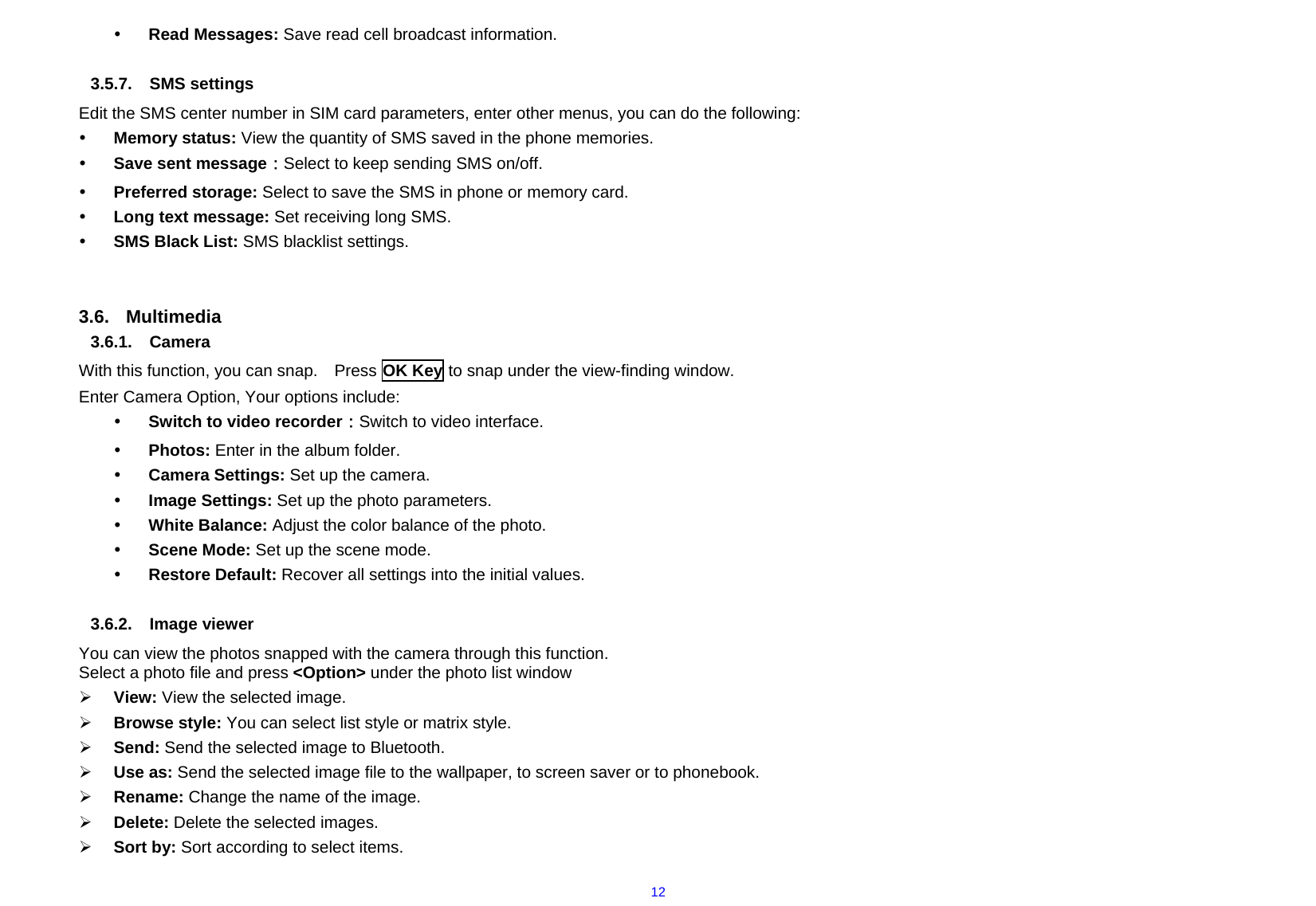  12y Read Messages: Save read cell broadcast information.  3.5.7. SMS settings Edit the SMS center number in SIM card parameters, enter other menus, you can do the following: y Memory status: View the quantity of SMS saved in the phone memories. y Save sent message：Select to keep sending SMS on/off. y Preferred storage: Select to save the SMS in phone or memory card. y Long text message: Set receiving long SMS. y SMS Black List: SMS blacklist settings.   3.6. Multimedia 3.6.1. Camera With this function, you can snap.    Press OK Key to snap under the view-finding window.   Enter Camera Option, Your options include: y Switch to video recorder：Switch to video interface. y Photos: Enter in the album folder. y Camera Settings: Set up the camera.     y Image Settings: Set up the photo parameters.     y White Balance: Adjust the color balance of the photo. y Scene Mode: Set up the scene mode. y Restore Default: Recover all settings into the initial values.  3.6.2. Image viewer You can view the photos snapped with the camera through this function.     Select a photo file and press &lt;Option&gt; under the photo list window ¾ View: View the selected image. ¾ Browse style: You can select list style or matrix style. ¾ Send: Send the selected image to Bluetooth. ¾ Use as: Send the selected image file to the wallpaper, to screen saver or to phonebook. ¾ Rename: Change the name of the image. ¾ Delete: Delete the selected images. ¾ Sort by: Sort according to select items. 