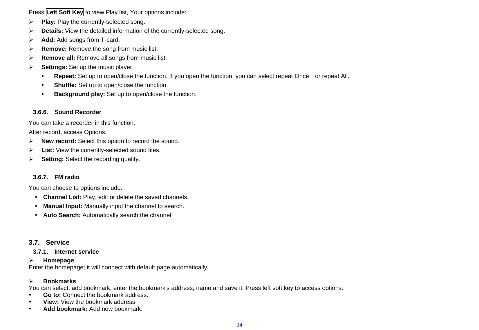  14Press Left Soft Key to view Play list, Your options include:   ¾ Play: Play the currently-selected song. ¾ Details: View the detailed information of the currently-selected song. ¾ Add: Add songs from T-card. ¾ Remove: Remove the song from music list. ¾ Remove all: Remove all songs from music list. ¾ Settings: Set up the music player.   y Repeat: Set up to open/close the function. If you open the function, you can select repeat Once    or repeat All. y Shuffle: Set up to open/close the function. y Background play: Set up to open/close the function.  3.6.6. Sound Recorder You can take a recorder in this function.   After record, access Options: ¾ New record: Select this option to record the sound. ¾ List: View the currently-selected sound files. ¾ Setting: Select the recording quality.  3.6.7. FM radio You can choose to options include: y Channel List: Play, edit or delete the saved channels.   y Manual Input: Manually input the channel to search.   y Auto Search: Automatically search the channel.   3.7. Service 3.7.1. Internet service ¾ Homepage Enter the homepage; it will connect with default page automatically.  ¾ Bookmarks You can select, add bookmark, enter the bookmark&apos;s address, name and save it. Press left soft key to access options: y Go to: Connect the bookmark address. y View: View the bookmark address. y Add bookmark: Add new bookmark. 