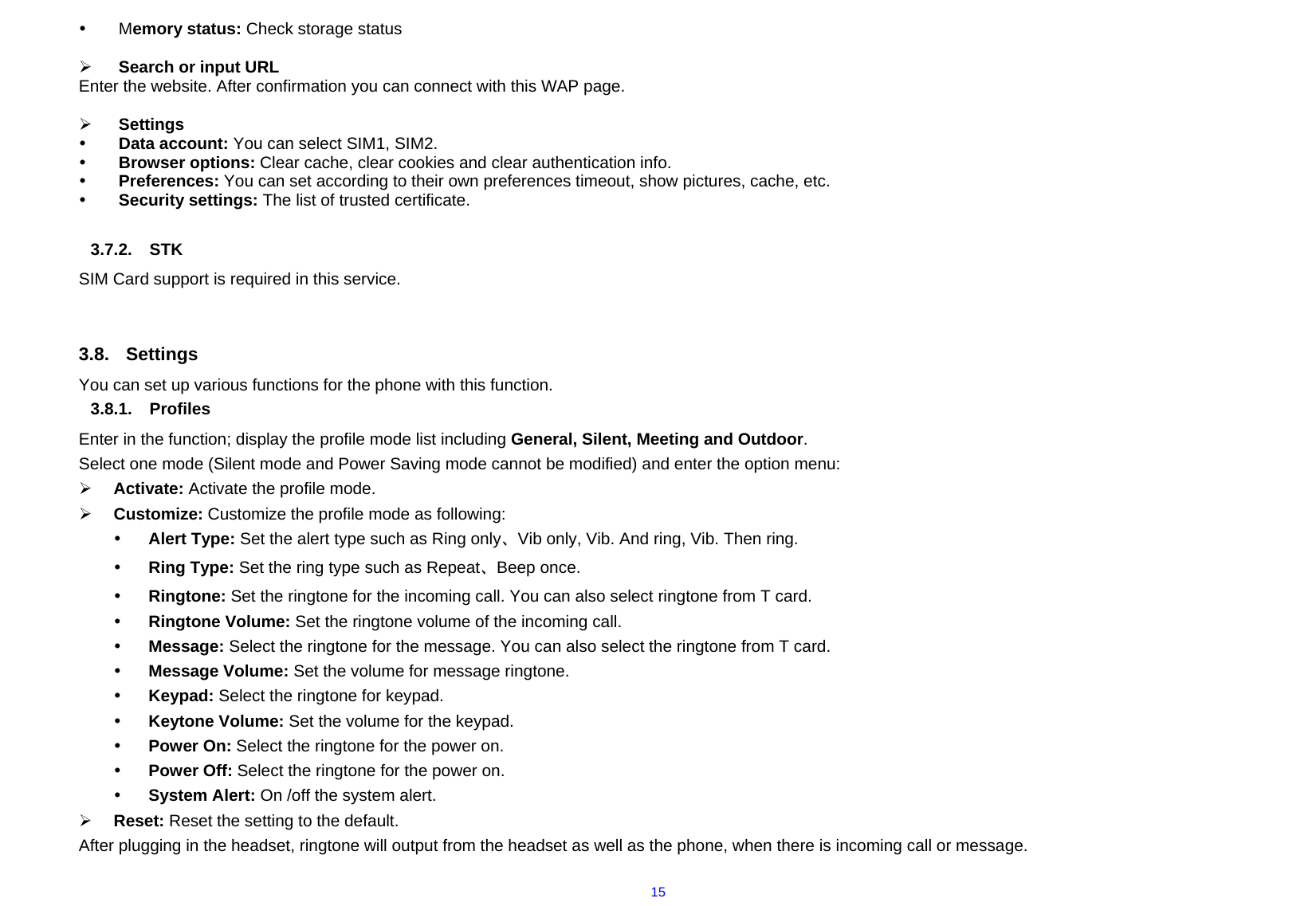  15y Memory status: Check storage status  ¾ Search or input URL Enter the website. After confirmation you can connect with this WAP page.  ¾ Settings      y Data account: You can select SIM1, SIM2. y Browser options: Clear cache, clear cookies and clear authentication info. y Preferences: You can set according to their own preferences timeout, show pictures, cache, etc. y Security settings: The list of trusted certificate.  3.7.2. STK SIM Card support is required in this service.   3.8. Settings You can set up various functions for the phone with this function. 3.8.1. Profiles Enter in the function; display the profile mode list including General, Silent, Meeting and Outdoor. Select one mode (Silent mode and Power Saving mode cannot be modified) and enter the option menu:   ¾ Activate: Activate the profile mode.   ¾ Customize: Customize the profile mode as following: y Alert Type: Set the alert type such as Ring only、Vib only, Vib. And ring, Vib. Then ring. y Ring Type: Set the ring type such as Repeat、Beep once. y Ringtone: Set the ringtone for the incoming call. You can also select ringtone from T card. y Ringtone Volume: Set the ringtone volume of the incoming call. y Message: Select the ringtone for the message. You can also select the ringtone from T card. y Message Volume: Set the volume for message ringtone. y Keypad: Select the ringtone for keypad. y Keytone Volume: Set the volume for the keypad. y Power On: Select the ringtone for the power on. y Power Off: Select the ringtone for the power on. y System Alert: On /off the system alert. ¾ Reset: Reset the setting to the default. After plugging in the headset, ringtone will output from the headset as well as the phone, when there is incoming call or message. 