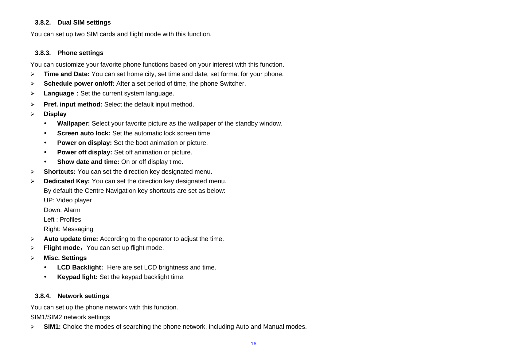  16 3.8.2.  Dual SIM settings You can set up two SIM cards and flight mode with this function.    3.8.3. Phone settings  You can customize your favorite phone functions based on your interest with this function.     ¾ Time and Date: You can set home city, set time and date, set format for your phone.     ¾ Schedule power on/off: After a set period of time, the phone Switcher. ¾ Language：Set the current system language. ¾ Pref. input method: Select the default input method. ¾ Display y Wallpaper: Select your favorite picture as the wallpaper of the standby window.   y Screen auto lock: Set the automatic lock screen time. y Power on display: Set the boot animation or picture. y Power off display: Set off animation or picture. y Show date and time: On or off display time. ¾ Shortcuts: You can set the direction key designated menu. ¾ Dedicated Key: You can set the direction key designated menu. By default the Centre Navigation key shortcuts are set as below: UP: Video player Down: Alarm Left : Profiles Right: Messaging ¾ Auto update time: According to the operator to adjust the time. ¾ Flight mode：You can set up flight mode. ¾ Misc. Settings y LCD Backlight:  Here are set LCD brightness and time. y Keypad light: Set the keypad backlight time.  3.8.4. Network settings You can set up the phone network with this function.             SIM1/SIM2 network settings ¾ SIM1: Choice the modes of searching the phone network, including Auto and Manual modes. 