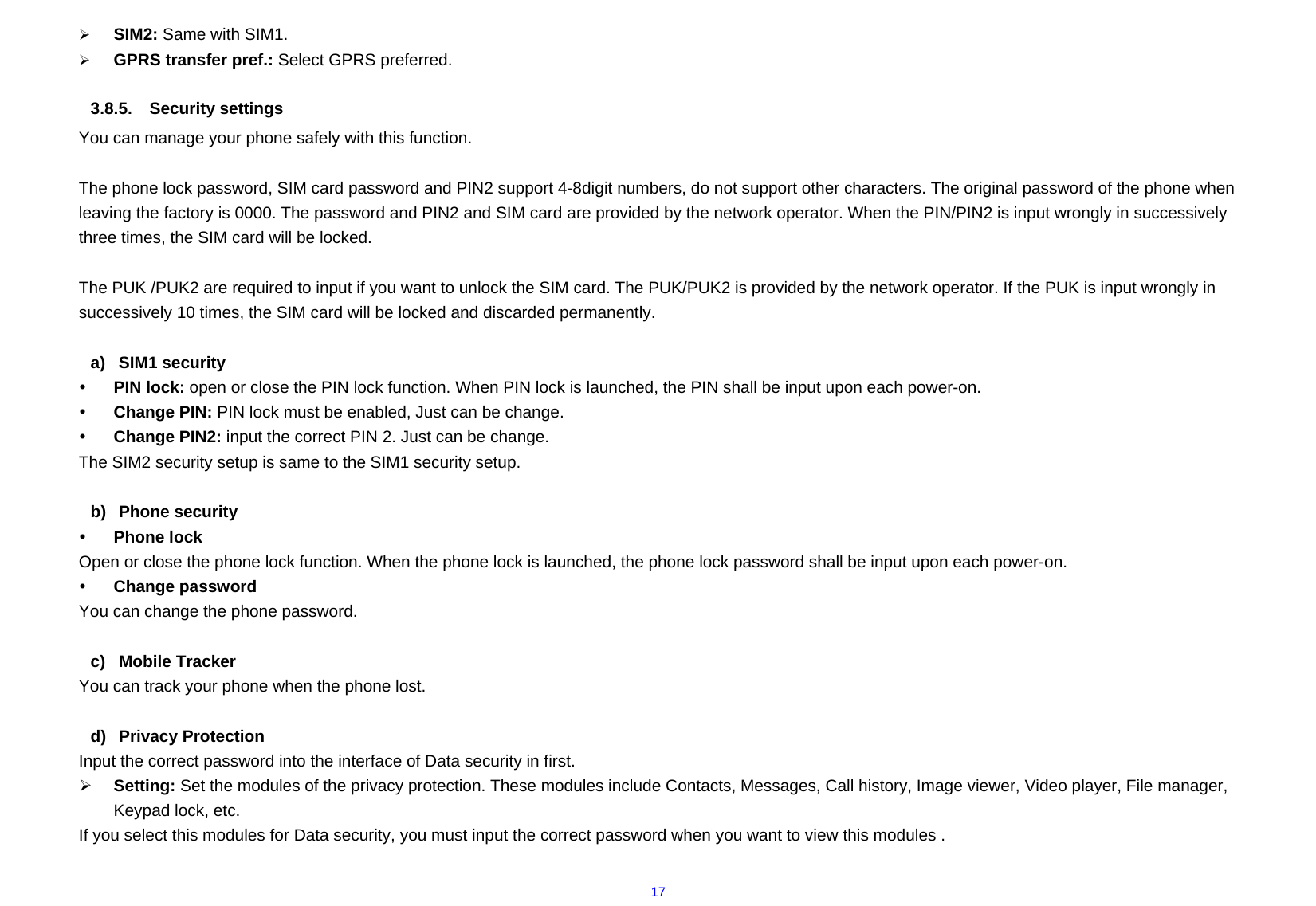  17¾ SIM2: Same with SIM1. ¾ GPRS transfer pref.: Select GPRS preferred.  3.8.5. Security settings You can manage your phone safely with this function.  The phone lock password, SIM card password and PIN2 support 4-8digit numbers, do not support other characters. The original password of the phone when leaving the factory is 0000. The password and PIN2 and SIM card are provided by the network operator. When the PIN/PIN2 is input wrongly in successively three times, the SIM card will be locked.  The PUK /PUK2 are required to input if you want to unlock the SIM card. The PUK/PUK2 is provided by the network operator. If the PUK is input wrongly in successively 10 times, the SIM card will be locked and discarded permanently.    a) SIM1 security y PIN lock: open or close the PIN lock function. When PIN lock is launched, the PIN shall be input upon each power-on. y Change PIN: PIN lock must be enabled, Just can be change. y Change PIN2: input the correct PIN 2. Just can be change. The SIM2 security setup is same to the SIM1 security setup.  b) Phone security y Phone lock Open or close the phone lock function. When the phone lock is launched, the phone lock password shall be input upon each power-on.  y Change password You can change the phone password.  c) Mobile Tracker You can track your phone when the phone lost.  d) Privacy Protection Input the correct password into the interface of Data security in first. ¾ Setting: Set the modules of the privacy protection. These modules include Contacts, Messages, Call history, Image viewer, Video player, File manager, Keypad lock, etc. If you select this modules for Data security, you must input the correct password when you want to view this modules .  