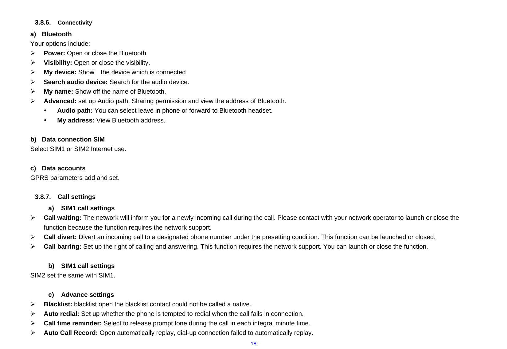  18 3.8.6.  Connectivity a) Bluetooth Your options include:      ¾ Power: Open or close the Bluetooth ¾ Visibility: Open or close the visibility. ¾ My device: Show    the device which is connected   ¾ Search audio device: Search for the audio device. ¾ My name: Show off the name of Bluetooth. ¾ Advanced: set up Audio path, Sharing permission and view the address of Bluetooth. y Audio path: You can select leave in phone or forward to Bluetooth headset. y My address: View Bluetooth address.  b)  Data connection SIM Select SIM1 or SIM2 Internet use.  c) Data accounts GPRS parameters add and set.  3.8.7. Call settings a)  SIM1 call settings ¾ Call waiting: The network will inform you for a newly incoming call during the call. Please contact with your network operator to launch or close the function because the function requires the network support. ¾ Call divert: Divert an incoming call to a designated phone number under the presetting condition. This function can be launched or closed. ¾ Call barring: Set up the right of calling and answering. This function requires the network support. You can launch or close the function.  b)  SIM1 call settings SIM2 set the same with SIM1.  c) Advance settings ¾ Blacklist: blacklist open the blacklist contact could not be called a native. ¾ Auto redial: Set up whether the phone is tempted to redial when the call fails in connection. ¾ Call time reminder: Select to release prompt tone during the call in each integral minute time. ¾ Auto Call Record: Open automatically replay, dial-up connection failed to automatically replay. 