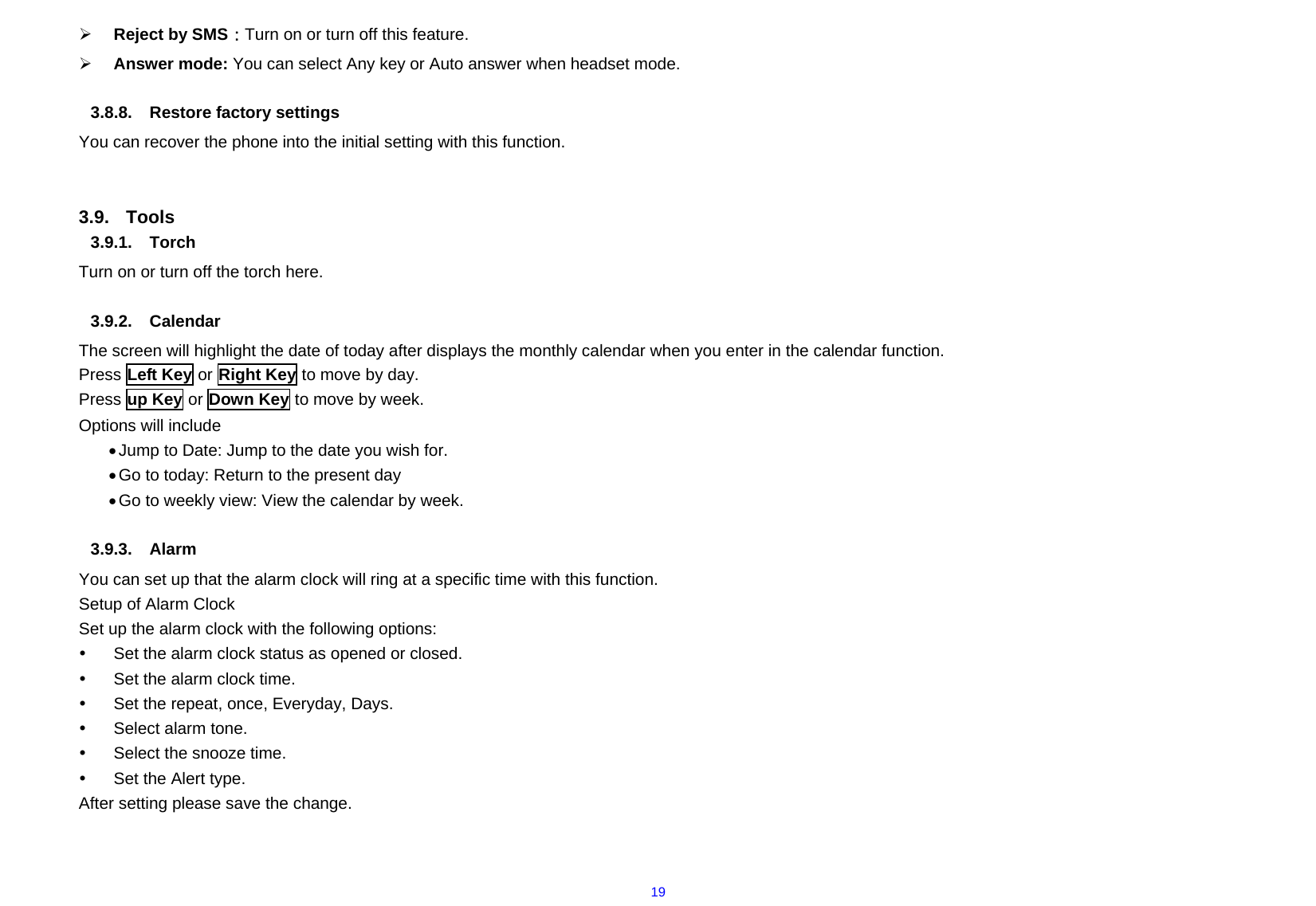  19¾ Reject by SMS：Turn on or turn off this feature. ¾ Answer mode: You can select Any key or Auto answer when headset mode.  3.8.8. Restore factory settings  You can recover the phone into the initial setting with this function.     3.9. Tools 3.9.1. Torch Turn on or turn off the torch here.  3.9.2. Calendar The screen will highlight the date of today after displays the monthly calendar when you enter in the calendar function.   Press Left Key or Right Key to move by day.   Press up Key or Down Key to move by week.     Options will include   • Jump to Date: Jump to the date you wish for. • Go to today: Return to the present day • Go to weekly view: View the calendar by week.  3.9.3. Alarm You can set up that the alarm clock will ring at a specific time with this function. Setup of Alarm Clock   Set up the alarm clock with the following options: y  Set the alarm clock status as opened or closed.     y  Set the alarm clock time.     y  Set the repeat, once, Everyday, Days. y  Select alarm tone. y  Select the snooze time.   y  Set the Alert type. After setting please save the change.  