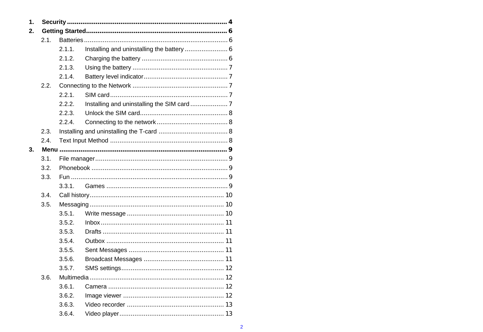  2 1.Security.................................................................................... 42.Getting Started.......................................................................... 62.1.Batteries.............................................................................62.1.1.Installing and uninstalling the battery.......................62.1.2.Charging the battery ..............................................62.1.3.Using the battery ...................................................72.1.4.Battery level indicator.............................................72.2.Connecting to the Network ...................................................72.2.1.SIM card...............................................................72.2.2.Installing and uninstalling the SIM card....................72.2.3.Unlock the SIM card...............................................82.2.4.Connecting to the network......................................82.3.Installing and uninstalling the T-card .....................................82.4.Text Input Method ...............................................................83.Menu ........................................................................................ 93.1.File manager.......................................................................93.2.Phonebook .........................................................................93.3.Fun ....................................................................................93.3.1.Games .................................................................93.4.Call history........................................................................ 103.5.Messaging........................................................................ 103.5.1.Write message .................................................... 103.5.2.Inbox.................................................................. 113.5.3.Drafts ................................................................. 113.5.4.Outbox ............................................................... 113.5.5.Sent Messages ................................................... 113.5.6.Broadcast Messages ........................................... 113.5.7.SMS settings....................................................... 123.6.Multimedia........................................................................ 123.6.1.Camera .............................................................. 123.6.2.Image viewer ...................................................... 123.6.3.Video recorder .................................................... 133.6.4.Video player........................................................ 13