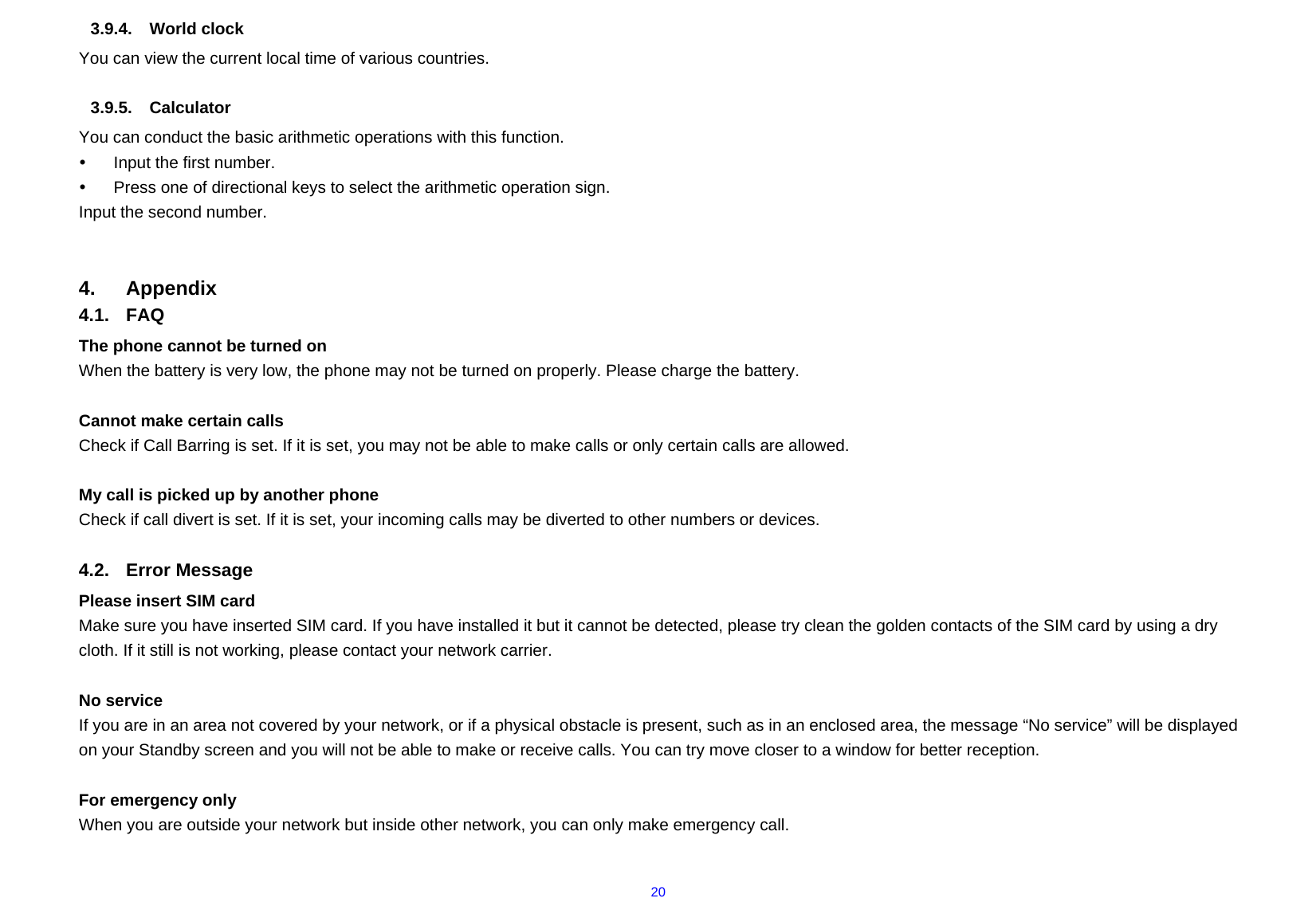  203.9.4. World clock You can view the current local time of various countries.  3.9.5. Calculator You can conduct the basic arithmetic operations with this function.     y  Input the first number.     y  Press one of directional keys to select the arithmetic operation sign.     Input the second number.       4. Appendix 4.1. FAQ The phone cannot be turned on When the battery is very low, the phone may not be turned on properly. Please charge the battery.  Cannot make certain calls Check if Call Barring is set. If it is set, you may not be able to make calls or only certain calls are allowed.  My call is picked up by another phone Check if call divert is set. If it is set, your incoming calls may be diverted to other numbers or devices.  4.2. Error Message Please insert SIM card Make sure you have inserted SIM card. If you have installed it but it cannot be detected, please try clean the golden contacts of the SIM card by using a dry cloth. If it still is not working, please contact your network carrier.  No service If you are in an area not covered by your network, or if a physical obstacle is present, such as in an enclosed area, the message “No service” will be displayed on your Standby screen and you will not be able to make or receive calls. You can try move closer to a window for better reception.  For emergency only When you are outside your network but inside other network, you can only make emergency call.  