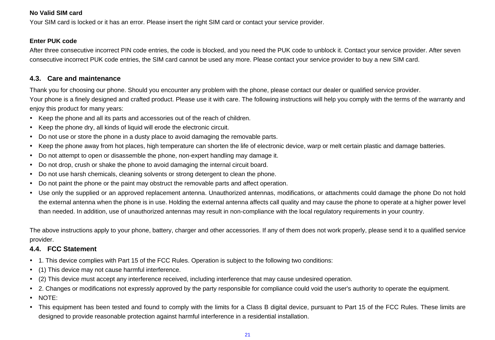  21No Valid SIM card Your SIM card is locked or it has an error. Please insert the right SIM card or contact your service provider.  Enter PUK code After three consecutive incorrect PIN code entries, the code is blocked, and you need the PUK code to unblock it. Contact your service provider. After seven consecutive incorrect PUK code entries, the SIM card cannot be used any more. Please contact your service provider to buy a new SIM card.  4.3.  Care and maintenance   Thank you for choosing our phone. Should you encounter any problem with the phone, please contact our dealer or qualified service provider. Your phone is a finely designed and crafted product. Please use it with care. The following instructions will help you comply with the terms of the warranty and enjoy this product for many years: y  Keep the phone and all its parts and accessories out of the reach of children. y  Keep the phone dry, all kinds of liquid will erode the electronic circuit. y  Do not use or store the phone in a dusty place to avoid damaging the removable parts. y  Keep the phone away from hot places, high temperature can shorten the life of electronic device, warp or melt certain plastic and damage batteries. y  Do not attempt to open or disassemble the phone, non-expert handling may damage it. y  Do not drop, crush or shake the phone to avoid damaging the internal circuit board. y  Do not use harsh chemicals, cleaning solvents or strong detergent to clean the phone. y  Do not paint the phone or the paint may obstruct the removable parts and affect operation. y  Use only the supplied or an approved replacement antenna. Unauthorized antennas, modifications, or attachments could damage the phone Do not hold the external antenna when the phone is in use. Holding the external antenna affects call quality and may cause the phone to operate at a higher power level than needed. In addition, use of unauthorized antennas may result in non-compliance with the local regulatory requirements in your country.  The above instructions apply to your phone, battery, charger and other accessories. If any of them does not work properly, please send it to a qualified service provider.  4.4. FCC Statement y  1. This device complies with Part 15 of the FCC Rules. Operation is subject to the following two conditions: y  (1) This device may not cause harmful interference. y  (2) This device must accept any interference received, including interference that may cause undesired operation. y  2. Changes or modifications not expressly approved by the party responsible for compliance could void the user&apos;s authority to operate the equipment. y NOTE:  y  This equipment has been tested and found to comply with the limits for a Class B digital device, pursuant to Part 15 of the FCC Rules. These limits are designed to provide reasonable protection against harmful interference in a residential installation. 