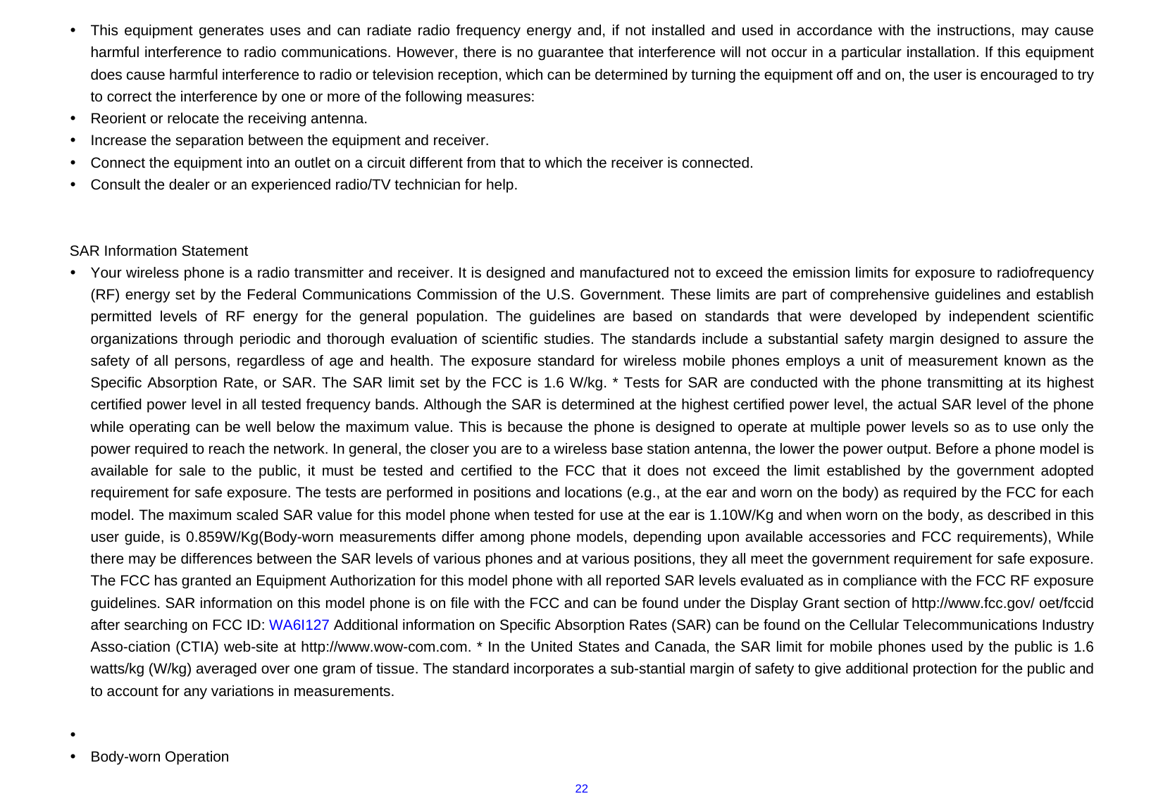  22y  This equipment generates uses and can radiate radio frequency energy and, if not installed and used in accordance with the instructions, may cause harmful interference to radio communications. However, there is no guarantee that interference will not occur in a particular installation. If this equipment does cause harmful interference to radio or television reception, which can be determined by turning the equipment off and on, the user is encouraged to try to correct the interference by one or more of the following measures: y  Reorient or relocate the receiving antenna. y  Increase the separation between the equipment and receiver. y  Connect the equipment into an outlet on a circuit different from that to which the receiver is connected.   y  Consult the dealer or an experienced radio/TV technician for help.   SAR Information Statement y  Your wireless phone is a radio transmitter and receiver. It is designed and manufactured not to exceed the emission limits for exposure to radiofrequency (RF) energy set by the Federal Communications Commission of the U.S. Government. These limits are part of comprehensive guidelines and establish permitted levels of RF energy for the general population. The guidelines are based on standards that were developed by independent scientific organizations through periodic and thorough evaluation of scientific studies. The standards include a substantial safety margin designed to assure the safety of all persons, regardless of age and health. The exposure standard for wireless mobile phones employs a unit of measurement known as the Specific Absorption Rate, or SAR. The SAR limit set by the FCC is 1.6 W/kg. * Tests for SAR are conducted with the phone transmitting at its highest certified power level in all tested frequency bands. Although the SAR is determined at the highest certified power level, the actual SAR level of the phone while operating can be well below the maximum value. This is because the phone is designed to operate at multiple power levels so as to use only the power required to reach the network. In general, the closer you are to a wireless base station antenna, the lower the power output. Before a phone model is available for sale to the public, it must be tested and certified to the FCC that it does not exceed the limit established by the government adopted requirement for safe exposure. The tests are performed in positions and locations (e.g., at the ear and worn on the body) as required by the FCC for each model. The maximum scaled SAR value for this model phone when tested for use at the ear is 1.10W/Kg and when worn on the body, as described in this user guide, is 0.859W/Kg(Body-worn measurements differ among phone models, depending upon available accessories and FCC requirements), While there may be differences between the SAR levels of various phones and at various positions, they all meet the government requirement for safe exposure. The FCC has granted an Equipment Authorization for this model phone with all reported SAR levels evaluated as in compliance with the FCC RF exposure guidelines. SAR information on this model phone is on file with the FCC and can be found under the Display Grant section of http://www.fcc.gov/ oet/fccid after searching on FCC ID: WA6I127 Additional information on Specific Absorption Rates (SAR) can be found on the Cellular Telecommunications Industry Asso-ciation (CTIA) web-site at http://www.wow-com.com. * In the United States and Canada, the SAR limit for mobile phones used by the public is 1.6 watts/kg (W/kg) averaged over one gram of tissue. The standard incorporates a sub-stantial margin of safety to give additional protection for the public and to account for any variations in measurements.  y  y Body-worn Operation 