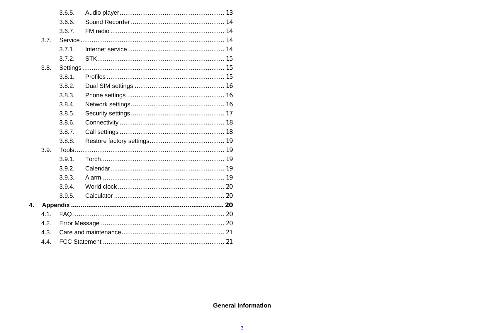  33.6.5.Audio player........................................................ 133.6.6.Sound Recorder .................................................. 143.6.7.FM radio............................................................. 143.7.Service............................................................................. 143.7.1.Internet service.................................................... 143.7.2.STK.................................................................... 153.8.Settings............................................................................ 153.8.1.Profiles ............................................................... 153.8.2.Dual SIM settings ................................................ 163.8.3.Phone settings .................................................... 163.8.4.Network settings.................................................. 163.8.5.Security settings.................................................. 173.8.6.Connectivity ........................................................ 183.8.7.Call settings ........................................................ 183.8.8.Restore factory settings........................................ 193.9.Tools................................................................................ 193.9.1.Torch.................................................................. 193.9.2.Calendar............................................................. 193.9.3.Alarm ................................................................. 193.9.4.World clock......................................................... 203.9.5.Calculator ........................................................... 204.Appendix................................................................................ 204.1.FAQ ................................................................................. 204.2.Error Message .................................................................. 204.3.Care and maintenance....................................................... 214.4.FCC Statement ................................................................. 21      General Information  