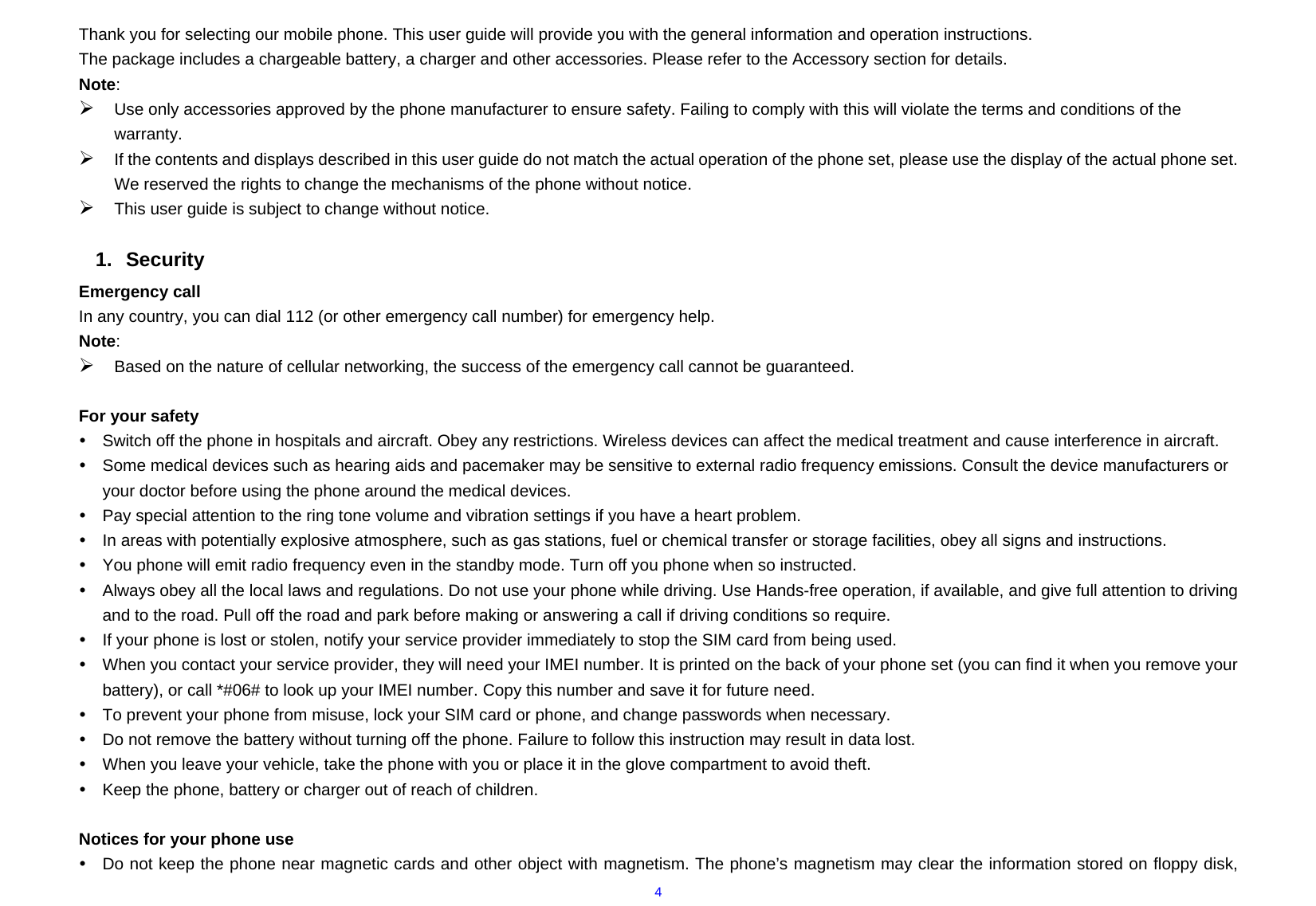  4Thank you for selecting our mobile phone. This user guide will provide you with the general information and operation instructions. The package includes a chargeable battery, a charger and other accessories. Please refer to the Accessory section for details. Note: ¾ Use only accessories approved by the phone manufacturer to ensure safety. Failing to comply with this will violate the terms and conditions of the warranty. ¾ If the contents and displays described in this user guide do not match the actual operation of the phone set, please use the display of the actual phone set. We reserved the rights to change the mechanisms of the phone without notice. ¾ This user guide is subject to change without notice.  1. Security Emergency call In any country, you can dial 112 (or other emergency call number) for emergency help. Note: ¾ Based on the nature of cellular networking, the success of the emergency call cannot be guaranteed.  For your safety y  Switch off the phone in hospitals and aircraft. Obey any restrictions. Wireless devices can affect the medical treatment and cause interference in aircraft. y  Some medical devices such as hearing aids and pacemaker may be sensitive to external radio frequency emissions. Consult the device manufacturers or your doctor before using the phone around the medical devices. y  Pay special attention to the ring tone volume and vibration settings if you have a heart problem. y  In areas with potentially explosive atmosphere, such as gas stations, fuel or chemical transfer or storage facilities, obey all signs and instructions. y  You phone will emit radio frequency even in the standby mode. Turn off you phone when so instructed. y  Always obey all the local laws and regulations. Do not use your phone while driving. Use Hands-free operation, if available, and give full attention to driving and to the road. Pull off the road and park before making or answering a call if driving conditions so require.   y  If your phone is lost or stolen, notify your service provider immediately to stop the SIM card from being used.   y  When you contact your service provider, they will need your IMEI number. It is printed on the back of your phone set (you can find it when you remove your battery), or call *#06# to look up your IMEI number. Copy this number and save it for future need. y  To prevent your phone from misuse, lock your SIM card or phone, and change passwords when necessary. y  Do not remove the battery without turning off the phone. Failure to follow this instruction may result in data lost. y  When you leave your vehicle, take the phone with you or place it in the glove compartment to avoid theft. y  Keep the phone, battery or charger out of reach of children.  Notices for your phone use y  Do not keep the phone near magnetic cards and other object with magnetism. The phone’s magnetism may clear the information stored on floppy disk, 