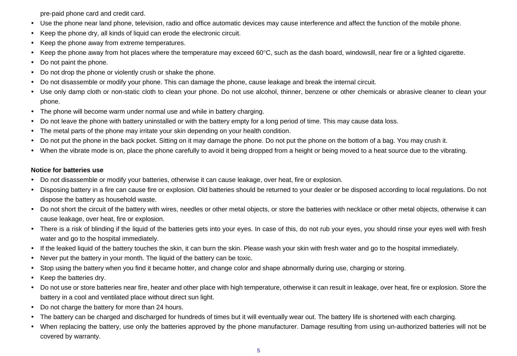  5pre-paid phone card and credit card. y  Use the phone near land phone, television, radio and office automatic devices may cause interference and affect the function of the mobile phone. y  Keep the phone dry, all kinds of liquid can erode the electronic circuit. y  Keep the phone away from extreme temperatures. y  Keep the phone away from hot places where the temperature may exceed 60°C, such as the dash board, windowsill, near fire or a lighted cigarette. y  Do not paint the phone. y  Do not drop the phone or violently crush or shake the phone. y  Do not disassemble or modify your phone. This can damage the phone, cause leakage and break the internal circuit. y  Use only damp cloth or non-static cloth to clean your phone. Do not use alcohol, thinner, benzene or other chemicals or abrasive cleaner to clean your phone. y  The phone will become warm under normal use and while in battery charging. y  Do not leave the phone with battery uninstalled or with the battery empty for a long period of time. This may cause data loss. y  The metal parts of the phone may irritate your skin depending on your health condition. y  Do not put the phone in the back pocket. Sitting on it may damage the phone. Do not put the phone on the bottom of a bag. You may crush it. y  When the vibrate mode is on, place the phone carefully to avoid it being dropped from a height or being moved to a heat source due to the vibrating.  Notice for batteries use y  Do not disassemble or modify your batteries, otherwise it can cause leakage, over heat, fire or explosion. y  Disposing battery in a fire can cause fire or explosion. Old batteries should be returned to your dealer or be disposed according to local regulations. Do not dispose the battery as household waste. y  Do not short the circuit of the battery with wires, needles or other metal objects, or store the batteries with necklace or other metal objects, otherwise it can cause leakage, over heat, fire or explosion. y  There is a risk of blinding if the liquid of the batteries gets into your eyes. In case of this, do not rub your eyes, you should rinse your eyes well with fresh water and go to the hospital immediately. y  If the leaked liquid of the battery touches the skin, it can burn the skin. Please wash your skin with fresh water and go to the hospital immediately. y  Never put the battery in your month. The liquid of the battery can be toxic. y  Stop using the battery when you find it became hotter, and change color and shape abnormally during use, charging or storing. y  Keep the batteries dry. y  Do not use or store batteries near fire, heater and other place with high temperature, otherwise it can result in leakage, over heat, fire or explosion. Store the battery in a cool and ventilated place without direct sun light.   y  Do not charge the battery for more than 24 hours. y  The battery can be charged and discharged for hundreds of times but it will eventually wear out. The battery life is shortened with each charging. y  When replacing the battery, use only the batteries approved by the phone manufacturer. Damage resulting from using un-authorized batteries will not be covered by warranty. 