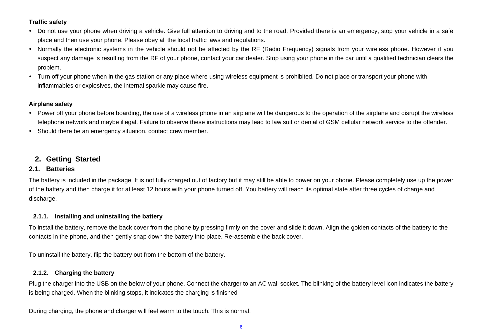  6 Traffic safety y  Do not use your phone when driving a vehicle. Give full attention to driving and to the road. Provided there is an emergency, stop your vehicle in a safe place and then use your phone. Please obey all the local traffic laws and regulations. y  Normally the electronic systems in the vehicle should not be affected by the RF (Radio Frequency) signals from your wireless phone. However if you suspect any damage is resulting from the RF of your phone, contact your car dealer. Stop using your phone in the car until a qualified technician clears the problem. y  Turn off your phone when in the gas station or any place where using wireless equipment is prohibited. Do not place or transport your phone with inflammables or explosives, the internal sparkle may cause fire.  Airplane safety y  Power off your phone before boarding, the use of a wireless phone in an airplane will be dangerous to the operation of the airplane and disrupt the wireless telephone network and maybe illegal. Failure to observe these instructions may lead to law suit or denial of GSM cellular network service to the offender. y  Should there be an emergency situation, contact crew member.   2. Getting Started 2.1. Batteries The battery is included in the package. It is not fully charged out of factory but it may still be able to power on your phone. Please completely use up the power of the battery and then charge it for at least 12 hours with your phone turned off. You battery will reach its optimal state after three cycles of charge and discharge.  2.1.1. Installing and uninstalling the battery To install the battery, remove the back cover from the phone by pressing firmly on the cover and slide it down. Align the golden contacts of the battery to the contacts in the phone, and then gently snap down the battery into place. Re-assemble the back cover.  To uninstall the battery, flip the battery out from the bottom of the battery.  2.1.2.  Charging the battery Plug the charger into the USB on the below of your phone. Connect the charger to an AC wall socket. The blinking of the battery level icon indicates the battery is being charged. When the blinking stops, it indicates the charging is finished  During charging, the phone and charger will feel warm to the touch. This is normal. 
