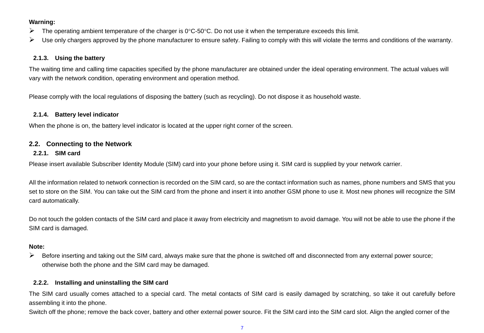  7 Warning: ¾ The operating ambient temperature of the charger is 0°C-50°C. Do not use it when the temperature exceeds this limit. ¾ Use only chargers approved by the phone manufacturer to ensure safety. Failing to comply with this will violate the terms and conditions of the warranty.  2.1.3.  Using the battery The waiting time and calling time capacities specified by the phone manufacturer are obtained under the ideal operating environment. The actual values will vary with the network condition, operating environment and operation method.  Please comply with the local regulations of disposing the battery (such as recycling). Do not dispose it as household waste.  2.1.4.  Battery level indicator When the phone is on, the battery level indicator is located at the upper right corner of the screen.  2.2.  Connecting to the Network 2.2.1. SIM card Please insert available Subscriber Identity Module (SIM) card into your phone before using it. SIM card is supplied by your network carrier.    All the information related to network connection is recorded on the SIM card, so are the contact information such as names, phone numbers and SMS that you set to store on the SIM. You can take out the SIM card from the phone and insert it into another GSM phone to use it. Most new phones will recognize the SIM card automatically.  Do not touch the golden contacts of the SIM card and place it away from electricity and magnetism to avoid damage. You will not be able to use the phone if the SIM card is damaged.  Note: ¾ Before inserting and taking out the SIM card, always make sure that the phone is switched off and disconnected from any external power source; otherwise both the phone and the SIM card may be damaged.  2.2.2.  Installing and uninstalling the SIM card The SIM card usually comes attached to a special card. The metal contacts of SIM card is easily damaged by scratching, so take it out carefully before assembling it into the phone. Switch off the phone; remove the back cover, battery and other external power source. Fit the SIM card into the SIM card slot. Align the angled corner of the 