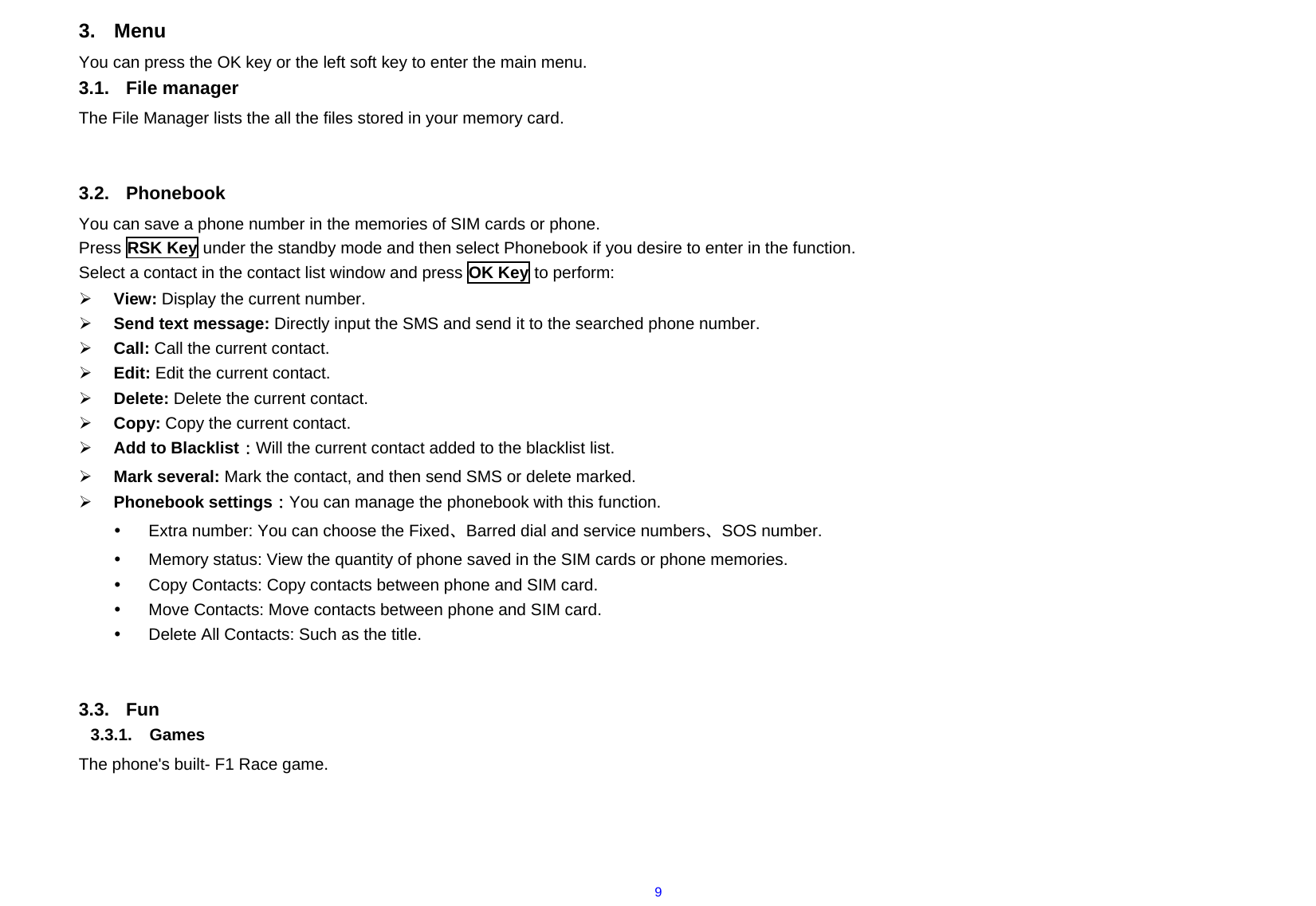  93. Menu You can press the OK key or the left soft key to enter the main menu. 3.1. File manager The File Manager lists the all the files stored in your memory card.   3.2. Phonebook You can save a phone number in the memories of SIM cards or phone. Press RSK Key under the standby mode and then select Phonebook if you desire to enter in the function. Select a contact in the contact list window and press OK Key to perform:   ¾ View: Display the current number. ¾ Send text message: Directly input the SMS and send it to the searched phone number. ¾ Call: Call the current contact. ¾ Edit: Edit the current contact.   ¾ Delete: Delete the current contact.     ¾ Copy: Copy the current contact. ¾ Add to Blacklist：Will the current contact added to the blacklist list. ¾ Mark several: Mark the contact, and then send SMS or delete marked. ¾ Phonebook settings：You can manage the phonebook with this function. y  Extra number: You can choose the Fixed、Barred dial and service numbers、SOS number. y  Memory status: View the quantity of phone saved in the SIM cards or phone memories. y  Copy Contacts: Copy contacts between phone and SIM card. y  Move Contacts: Move contacts between phone and SIM card. y  Delete All Contacts: Such as the title.   3.3. Fun 3.3.1. Games The phone&apos;s built- F1 Race game.   