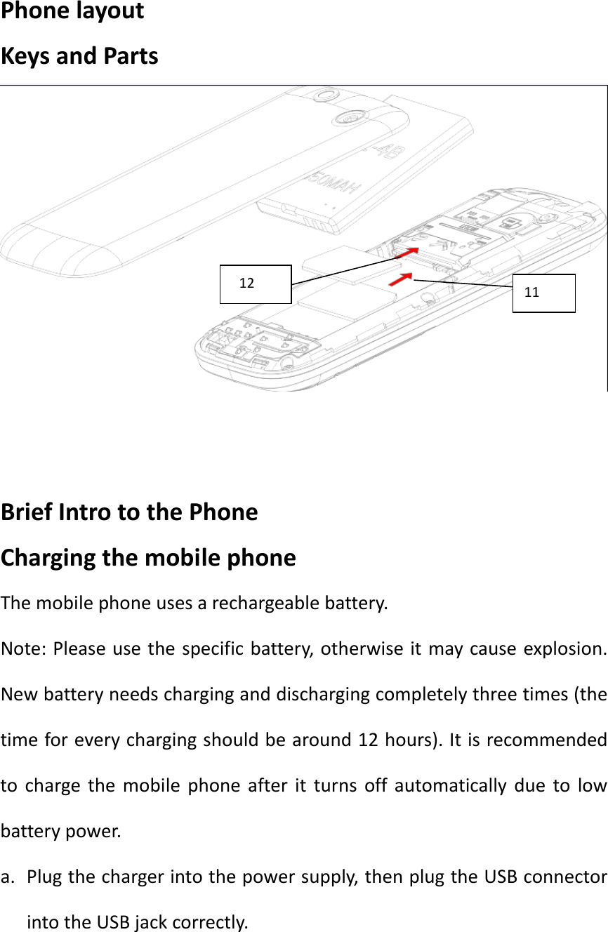 PhonelayoutKeysandPartsBriefIntrotothePhoneChargingthemobilephoneThemobilephoneusesarechargeablebattery.Note:Pleaseusethespecificbattery,otherwiseitmaycauseexplosion.Newbatteryneedscharginganddischargingcompletelythreetimes(thetimeforeverychargingshouldbearound12hours).Itisrecommendedtochargethemobilephoneafteritturnsoffautomaticallyduetolowbatterypower.a. Plugthechargerintothepowersupply,thenplugtheUSBconnectorintotheUSBjackcorrectly.1112