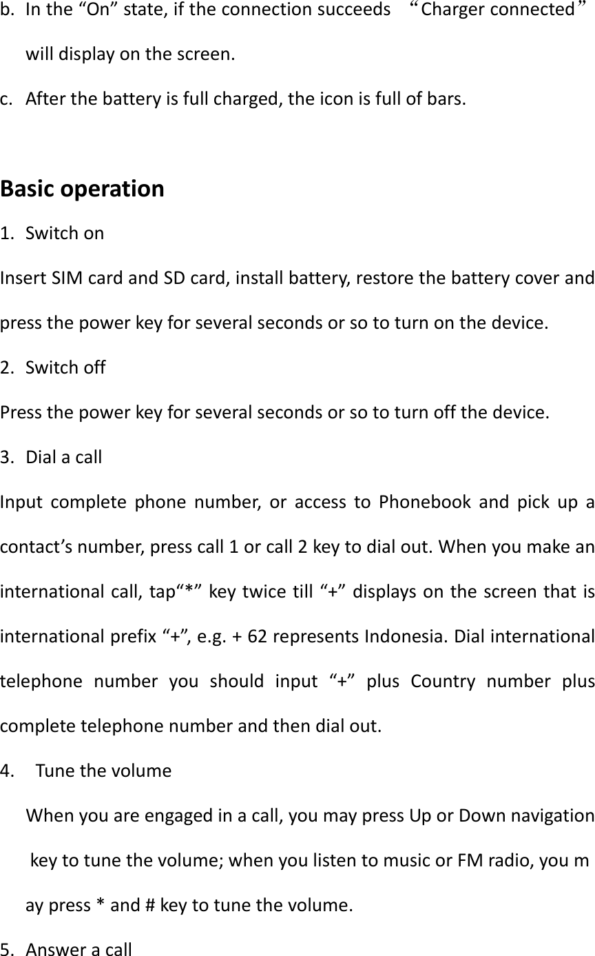 b. Inthe“On”state,iftheconnectionsucceeds“Chargerconnected”willdisplayonthescreen.c. Afterthebatteryisfullcharged,theiconisfullofbars.Basicoperation1. SwitchonInsertSIMcardandSDcard,installbattery,restorethebatterycoverandpressthepowerkeyforseveralsecondsorsototurnonthedevice.2. SwitchoffPressthepowerkeyforseveralsecondsorsototurnoffthedevice.3. DialacallInputcompletephonenumber,oraccesstoPhonebookandpickupacontact’snumber,presscall1orcall2keytodialout.Whenyoumakeaninternationalcall,tap“*”keytwicetill“+”displaysonthescreenthatisinternationalprefix“+”,e.g.+62representsIndonesia.Dialinternationaltelephonenumberyoushouldinput“+”plusCountrynumberpluscompletetelephonenumberandthendialout.4. TunethevolumeWhenyouareengagedinacall,youmaypressUporDownnavigationkeytotunethevolume;whenyoulistentomusicorFMradio,youmaypress*and#keytotunethevolume.5. Answeracall