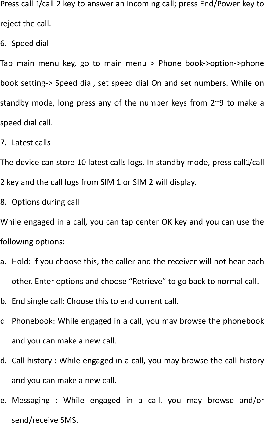Presscall1/ c a l l 2keytoansweranincomingcall;pressEnd/Powerkeytorejectthecall.6. SpeeddialTapmainmenukey,gotomainmenu&gt;Phonebook‐&gt;option‐&gt;phonebooksetting‐&gt;Speeddial,setspeeddialOnandsetnumbers.Whileonstandbymode,longpressanyofthenumberkeysfrom2~9tomakeaspeeddialcall.7. LatestcallsThedevicecanstore10latestcallslogs.Instandbymode,presscall1/call2keyandthecalllogsfromSIM1orSIM2willdisplay.8. OptionsduringcallWhileengagedinacall,youcantapcenterOKkeyandyoucanusethefollowingoptions:a. Hold:ifyouchoosethis,thecallerandthereceiverwillnotheareachother.Enteroptionsandchoose“Retrieve”togobacktonormalcall.b. Endsinglecall:Choosethistoendcurrentcall.c. Phonebook:Whileengagedinacall,youmaybrowsethephonebookandyoucanmakeanewcall.d. Callhistory:Whileengagedinacall,youmaybrowsethecallhistoryandyoucanmakeanewcall.e. Messaging:Whileengagedinacall,youmaybrowseand/orsend/receiveSMS.