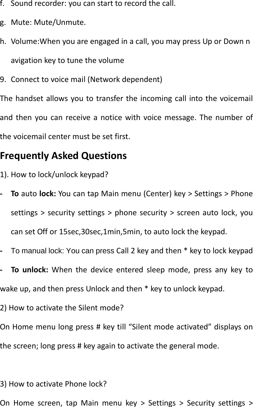 f. Soundrecorder:youcanstarttorecordthecall.g. Mute:Mute/Unmute.h. Volume:Whenyouareengagedinacall,youmaypressUporDownnavigationkeytotunethevolume9. Connecttovoicemail(Networkdependent)Thehandsetallowsyoutotransfertheincomingcallintothevoicemailandthenyoucanreceiveanoticewithvoicemessage.Thenumberofthevoicemailcentermustbesetfirst.FrequentlyAskedQuestions1).Howtolock/unlockkeypad?‐ Toautolock:YoucantapMainmenu(Center)key&gt;Settings&gt;Phonesettings&gt;securitysettings&gt;phonesecurity&gt;screenautolock,youcansetOffor15sec,30sec,1min,5min,toautolockthekeypad.‐ To manual lock: You can press Call2keyandthen*keytolockkeypad‐  Tounlock:Whenthedeviceenteredsleepmode,pressanykeytowakeup,andthenpressUnlockandthen*keytounlockkeypad.2)HowtoactivatetheSilentmode?OnHomemenulongpress#keytill“Silentmodeactivated”displaysonthescreen;longpress#keyagaintoactivatethegeneralmode.3)HowtoactivatePhonelock?OnHomescreen,tapMainmenukey&gt;Settings&gt;Securitysettings&gt;
