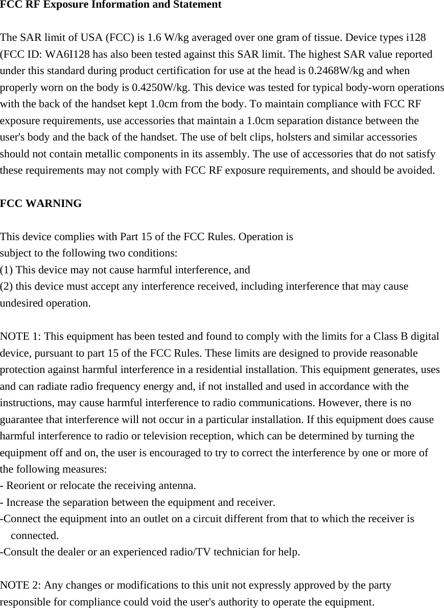  FCC RF Exposure Information and Statement  The SAR limit of USA (FCC) is 1.6 W/kg averaged over one gram of tissue. Device types i128 (FCC ID: WA6I128 has also been tested against this SAR limit. The highest SAR value reported under this standard during product certification for use at the head is 0.2468W/kg and when properly worn on the body is 0.4250W/kg. This device was tested for typical body-worn operations with the back of the handset kept 1.0cm from the body. To maintain compliance with FCC RF exposure requirements, use accessories that maintain a 1.0cm separation distance between the user&apos;s body and the back of the handset. The use of belt clips, holsters and similar accessories should not contain metallic components in its assembly. The use of accessories that do not satisfy these requirements may not comply with FCC RF exposure requirements, and should be avoided.  FCC WARNING  This device complies with Part 15 of the FCC Rules. Operation is subject to the following two conditions: (1) This device may not cause harmful interference, and (2) this device must accept any interference received, including interference that may cause undesired operation.  NOTE 1: This equipment has been tested and found to comply with the limits for a Class B digital device, pursuant to part 15 of the FCC Rules. These limits are designed to provide reasonable protection against harmful interference in a residential installation. This equipment generates, uses and can radiate radio frequency energy and, if not installed and used in accordance with the instructions, may cause harmful interference to radio communications. However, there is no guarantee that interference will not occur in a particular installation. If this equipment does cause harmful interference to radio or television reception, which can be determined by turning the equipment off and on, the user is encouraged to try to correct the interference by one or more of the following measures: - Reorient or relocate the receiving antenna. - Increase the separation between the equipment and receiver. -Connect the equipment into an outlet on a circuit different from that to which the receiver is connected. -Consult the dealer or an experienced radio/TV technician for help.  NOTE 2: Any changes or modifications to this unit not expressly approved by the party responsible for compliance could void the user&apos;s authority to operate the equipment.   