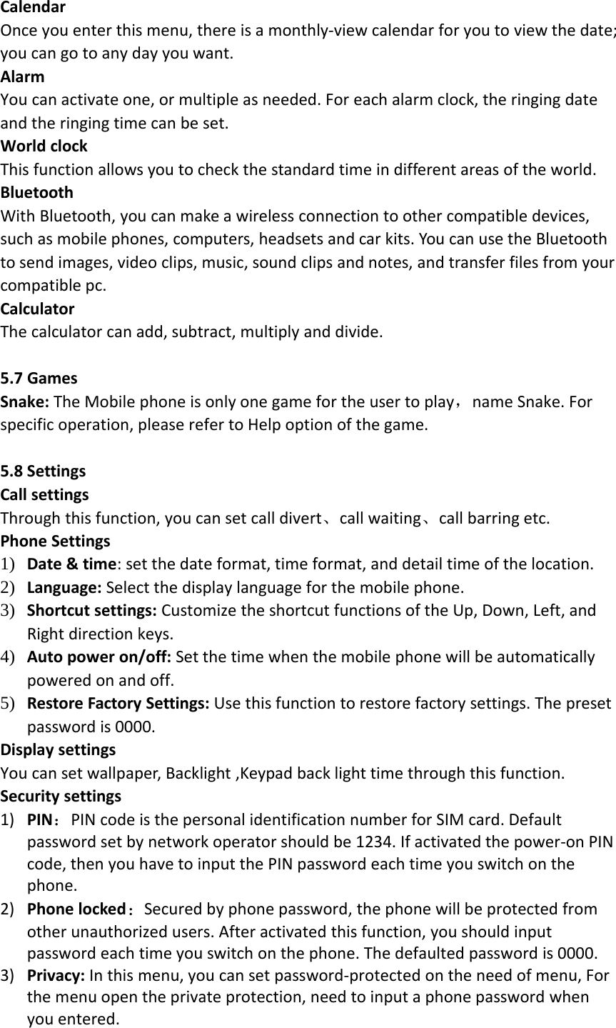 CalendarOnce you enter this menu, there is a monthly‐view calendar for you to view the date;you can go to any day you want.AlarmYou can activate one, or multiple as needed. For each alarm clock, the ringing dateand the ringing time can be set.World clockThis function allows you to check the standard time in different areas of the world.BluetoothWith Bluetooth, you can make a wireless connection to other compatible devices,such as mobile phones, computers, headsets and car kits. You can use the Bluetoothto send images, video clips, music, sound clips and notes, and transfer files from yourcompatible pc.CalculatorThe calculator can add, subtract, multiply and divide.5.7 GamesSnake: The Mobile phone is only one game for the user to play，name Snake. Forspecific operation, please refer to Help option of the game.5.8 SettingsCall settingsThrough this function, you can set call divert、call waiting、call barring etc.Phone Settings1) Date &amp; time: set the date format, time format, and detail time of the location.2) Language: Select the display language for the mobile phone.3) Shortcut settings: Customize the shortcut functions of the Up, Down, Left, andRight direction keys.4) Auto power on/off: Set the time when the mobile phone will be automaticallypowered on and off.5) Restore Factory Settings: Use this function to restore factory settings. The presetpassword is 0000.Display settingsYou can set wallpaper, Backlight ,Keypad back light time through this function.Security settings1) PIN：PIN code is the personal identification number for SIM card. Defaultpassword set by network operator should be 1234. If activated the power‐on PINcode, then you have to input the PIN password each time you switch on thephone.2) Phone locked：Secured by phone password, the phone will be protected fromother unauthorized users. After activated this function, you should inputpassword each time you switch on the phone. The defaulted password is 0000.3) Privacy: In this menu, you can set password‐protected on the need of menu, Forthe menu open the private protection, need to input a phone password whenyou entered.