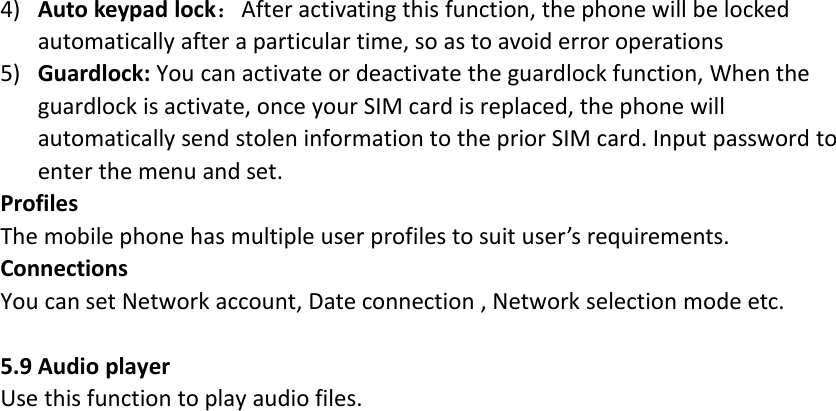 4) Auto keypad lock：After activating this function, the phone will be lockedautomatically after a particular time, so as to avoid error operations5) Guardlock: You can activate or deactivate the guardlock function, When theguardlock is activate, once your SIM card is replaced, the phone willautomatically send stolen information to the prior SIM card. Input password toenter the menu and set.ProfilesThe mobile phone has multiple user profiles to suit user’s requirements.ConnectionsYou can set Network account, Date connection , Network selection mode etc.5.9 Audio playerUse this function to play audio files.