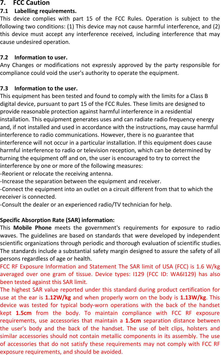 7. FCC Caution7.1 Labelling requirements.This device complies with part 15 of the FCC Rules. Operation is subject to thefollowing two conditions: (1) This device may not cause harmful interference, and (2)this device must accept any interference received, including interference that maycause undesired operation.7.2 Information to user.Any Changes or modifications not expressly approved by the party responsible forcompliance could void the user&apos;s authority to operate the equipment.7.3 Information to the user.This equipment has been tested and found to comply with the limits for a Class Bdigital device, pursuant to part 15 of the FCC Rules. These limits are designed toprovide reasonable protection against harmful interference in a residentialinstallation. This equipment generates uses and can radiate radio frequency energyand, if not installed and used in accordance with the instructions, may cause harmfulinterference to radio communications. However, there is no guarantee thatinterference will not occur in a particular installation. If this equipment does causeharmful interference to radio or television reception, which can be determined byturning the equipment off and on, the user is encouraged to try to correct theinterference by one or more of the following measures:‐Reorient or relocate the receiving antenna.‐Increase the separation between the equipment and receiver.‐Connect the equipment into an outlet on a circuit different from that to which thereceiver is connected.‐Consult the dealer or an experienced radio/TV technician for help.Specific Absorption Rate (SAR) information:This Mobile Phone meets the government&apos;s requirements for exposure to radiowaves. The guidelines are based on standards that were developed by independentscientific organizations through periodic and thorough evaluation of scientific studies.The standards include a substantial safety margin designed to assure the safety of allpersons regardless of age or health.FCC RF Exposure Information and Statement The SAR limit of USA (FCC) is 1.6 W/kgaveraged over one gram of tissue. Device types: I129 (FCC ID: WA6I129) has alsobeen tested against this SAR limit.The highest SAR value reported under this standard during product certification foruse at the ear is 1.12W/kg and when properly worn on the body is 1.13W/kg.Thisdevice was tested for typical body‐worn operations with the back of the handsetkept 1.5cm from the body. To maintain compliance with FCC RF exposurerequirements, use accessories that maintain a 1.5cm separation distance betweenthe user&apos;s body and the back of the handset. The use of belt clips, holsters andsimilar accessories should not contain metallic components in its assembly. The useof accessories that do not satisfy these requirements may not comply with FCC RFexposure requirements, and should be avoided.