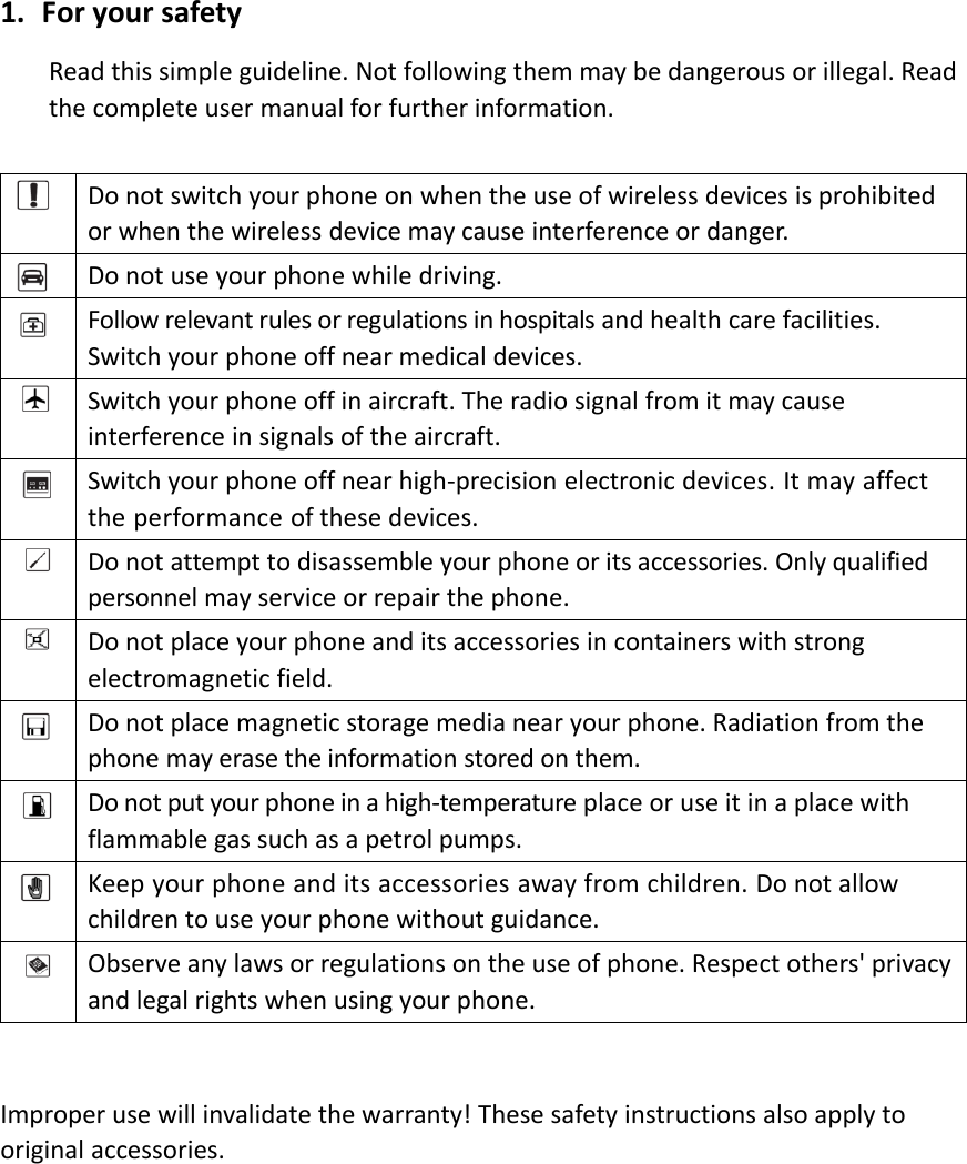 1. For your safetyRead this simple guideline. Not following them may be dangerous or illegal. Readthe complete user manual for further information.Do not switch your phone on when the use of wireless devices is prohibitedor when the wireless device may cause interference or danger.Do not use your phone while driving.Follow relevant rules or regulations in hospitals and health care facilities.Switch your phone off near medical devices.Switch your phone off in aircraft. The radio signal from it may causeinterference in signals of the aircraft.Switch your phone off near high‐precision electronic devices. It may affectthe performance of these devices.Do not attempt to disassemble your phone or its accessories. Only qualifiedpersonnel may service or repair the phone.Do not place your phone and its accessories in containers with strongelectromagnetic field.Do not place magnetic storage media near your phone. Radiation from thephone may erase the information stored on them.Do not put your phone in a high‐temperatureplaceoruseitinaplacewithflammable gas such as a petrol pumps.Keep your phone and its accessories away from children. Do not allowchildren to use your phone without guidance.Observe any laws or regulations on the use of phone. Respect others&apos; privacyand legal rights when using your phone.Improper use will invalidate the warranty! These safety instructions also apply tooriginal accessories.