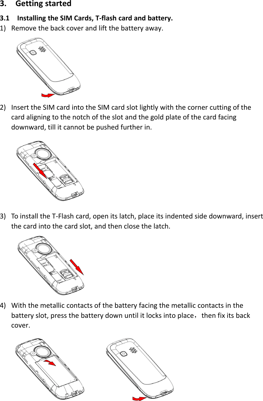 3. Getting started3.1 Installing the SIM Cards, T‐flash card and battery.1) Remove the back cover and lift the battery away.2) Insert the SIM card into the SIM card slot lightly with the corner cutting of thecard aligning to the notch of the slot and the gold plate of the card facingdownward, till it cannot be pushed further in.3) To install the T‐Flash card, open its latch, place its indented side downward, insertthe card into the card slot, and then close the latch.4) With the metallic contacts of the battery facing the metallic contacts in thebattery slot, press the battery down until it locks into place，then fix its backcover.