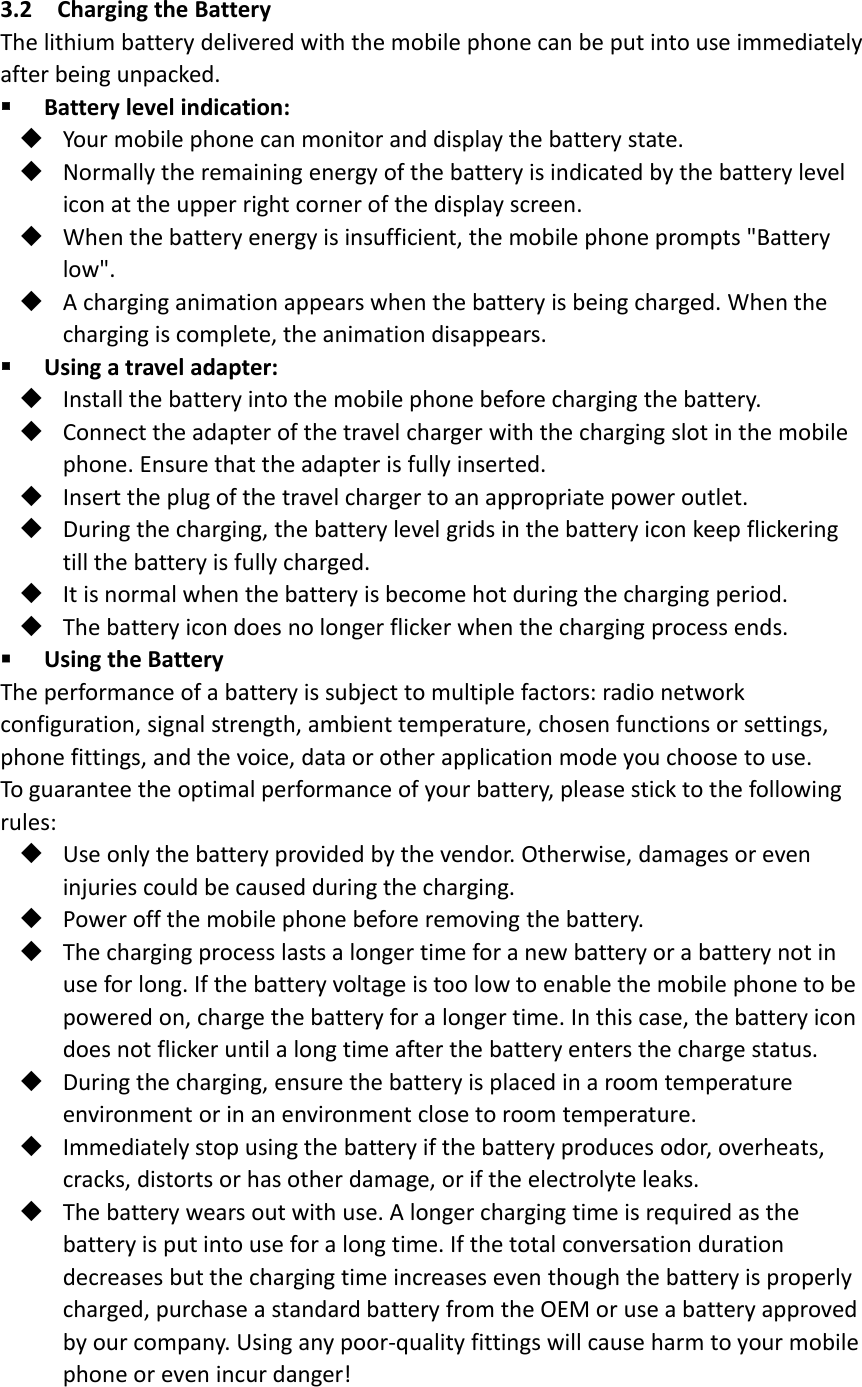 3.2 Charging the BatteryThe lithium battery delivered with the mobile phone can be put into use immediatelyafter being unpacked.Battery level indication:Your mobile phone can monitor and display the battery state.Normally the remaining energy of the battery is indicated by the battery levelicon at the upper right corner of the display screen.When the battery energy is insufficient, the mobile phone prompts &quot;Batterylow&quot;.A charging animation appears when the battery is being charged. When thecharging is complete, the animation disappears.Using a travel adapter:Install the battery into the mobile phone before charging the battery.Connect the adapter of the travel charger with the charging slot in the mobilephone. Ensure that the adapter is fully inserted.Insert the plug of the travel charger to an appropriate power outlet.During the charging, the battery level grids in the battery icon keep flickeringtill the battery is fully charged.It is normal when the battery is become hot during the charging period.The battery icon does no longer flicker when the charging process ends.Using the BatteryThe performance of a battery is subject to multiple factors: radio networkconfiguration, signal strength, ambient temperature, chosen functions or settings,phone fittings, and the voice, data or other application mode you choose to use.To guarantee the optimal performance of your battery, please stick to the followingrules:Use only the battery provided by the vendor. Otherwise, damages or eveninjuries could be caused during the charging.Power off the mobile phone before removing the battery.The charging process lasts a longer time for a new battery or a battery not inuse for long. If the battery voltage is too low to enable the mobile phone to bepowered on, charge the battery for a longer time. In this case, the battery icondoes not flicker until a long time after the battery enters the charge status.During the charging, ensure the battery is placed in a room temperatureenvironment or in an environment close to room temperature.Immediately stop using the battery if the battery produces odor, overheats,cracks, distorts or has other damage, or if the electrolyte leaks.The battery wears out with use. A longer charging time is required as thebattery is put into use for a long time. If the total conversation durationdecreases but the charging time increases even though the battery is properlycharged, purchase a standard battery from the OEM or use a battery approvedby our company. Using any poor‐quality fittings will cause harm to your mobilephone or even incur danger!