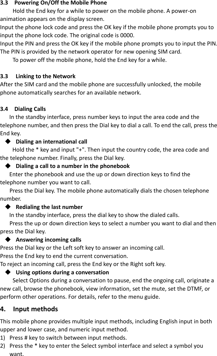 3.3 Powering On/Off the Mobile PhoneHold the End key for a while to power on the mobile phone. A power‐onanimation appears on the display screen.Input the phone lock code and press the OK key if the mobile phone prompts you toinput the phone lock code. The original code is 0000.Input the PIN and press the OK key if the mobile phone prompts you to input the PIN.The PIN is provided by the network operator for new opening SIM card.To power off the mobile phone, hold the End key for a while.3.3 Linking to the NetworkAfter the SIM card and the mobile phone are successfully unlocked, the mobilephone automatically searches for an available network.3.4 Dialing CallsIn the standby interface, press number keys to input the area code and thetelephone number, and then press the Dial key to dial a call. To end the call, press theEnd key.Dialing an international callHold the * key and input &quot;+&quot;. Then input the country code, the area code andthe telephone number. Finally, press the Dial key.Dialing a call to a number in the phonebookEnter the phonebook and use the up or down direction keys to find thetelephone number you want to call.Press the Dial key. The mobile phone automatically dials the chosen telephonenumber.Redialing the last numberIn the standby interface, press the dial key to show the dialed calls.Press the up or down direction keys to select a number you want to dial and thenpress the Dial key.Answering incoming callsPress the Dial key or the Left soft key to answer an incoming call.Press the End key to end the current conversation.To reject an incoming call, press the End key or the Right soft key.Using options during a conversationSelect Options during a conversation to pause, end the ongoing call, originate anew call, browse the phonebook, view information, set the mute, set the DTMF, orperform other operations. For details, refer to the menu guide.4. Input methodsThis mobile phone provides multiple input methods, including English input in bothupper and lower case, and numeric input method.1) Press # key to switch between input methods.2) Press the * key to enter the Select symbol interface and select a symbol youwant.